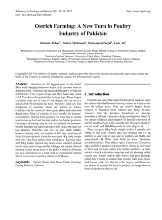 Advances in Zoology and Botany 5(3): 33-38, 2017 http://www.hrpub.org
DOI: 10.13189/azb.2017.050302
Ostrich Farming: A New Turn in Poultry
Industry of Pakistan
Ghulam Abbas1,*
, Sultan Mahmood2
, Muhammad Sajid3
, Yasir Ali4
1
Department of Livestock Production and Management (Poultry Science Wing), Riphah College of Veterinary Sciences, Riphah
International University, Lahore, Pakistan
2
Institute of Animal Sciences, University of Agriculture, Faisalabad, Pakistan
3
Department of Anatomy, Riphah College of Veterinary Sciences, Riphah International University, Lahore, Pakistan
4
Department of Plant Pathology, University College of Agriculture, University of Sargodha, Pakistan
Copyright©2017 by authors, all rights reserved. Authors agree that this article remains permanently open access under the
terms of the Creative Commons Attribution License 4.0 International License
Abstract Ostriches are the biggest ratite in the world.
Their wild changing behaviour helps us to consider them as
domestic birds. Ostriches can reach adult height 6-10 feet tall
in between 1.5 to 2 years of age and their head may reach
1.8-2.75m above the ground due to large legs. These largest
vertebrate only run in case of any danger and can run at a
speed of 65-70 kilometer per hour. Presently there are four
subspecies of ostriches which are limited to Africa.
Ostriches can be reared on short grass plains and semi-arid
desert areas. Meat of ostriches is very healthy for humans’
consumption. Ostrich birds produce red meat that is similar
to deer meat or beef and the hide makes fine leather products.
Frequency of mating may be low in confined environment.
Mostly breeders are kept in group of trio (1:2); one male for
two females. Ostriches can live on any cattle fodder;
however during early six months of life they need special
feeds for better growth. Ostriches may gain 1Kg body weight
with only 3Kg food, unlike cattle which gain 1Kg body mass
with 20kg fodder. Ostrich may reach sexual maturity at about
two to three years of age and lay 100eggs per season. Ostrich
farming is now being done in the globe. Ostrich in Pakistan
are now announced as a farm bird of commercial interest
which is new turn in poultry industry of Pakistan.
Keywords Ostrich, Ratite, Red Meat, Cattle, Farming,
Poultry Industry, Pakistan
1. Introduction
Ostriches are one of the oldest birds kept by mankind since
the earliest recorded histories having existed as a species for
over 40 million years. They are world’s largest Ratite
(species of flightless birds without keel bone; Struthio
camelus) bird, the keel-less breastbone of ostriches
resembles a raft and is actually a large cartilaginous plate [7].
An ostrich will reach adult height 6-10 feet tall in between 18
and 20 months of age with a growth rate 25cm per month (7
cm per week) and 300-400 pounds in mass (Figure 1).
They can gain 80kg body weight within 9 months and
100kg in one year. Ostrich may also produce the 1.5 kg
feathers at one year of age and its feathers are fluffy and
symmetrical [4]. Other ratite birds are Emu (Dromaius
novaehollandiae), Rhea (Rhea spp.), Cassowary (Casuarius
spp.) and Kiwi, produce red meat that is similar to deer meat
or beef and the hide makes fine leather products. A male
ostrich is black with white wing tips and tail plumage called
rooster and female ostrich light brown and gray plumage
called hen. Female is smaller than rooster. Skin color fawn,
dark brown, pink, red. Ostrich is the largest vertebrate and
has ability to position his head to produce an image from in
front of and below the eye [4].
 