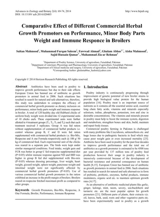 Advances in Zoology and Botany 2(4): 69-74, 2014 http://www.hrpub.org
DOI: 10.13189/ azb.2014.020403
Comparative Effect of Different Commercial Herbal
Growth Promotors on Performance, Minor Body Parts
Weight and Immune Responce in Broilers
Sultan Mahmood1
, Muhammad Furqan Saleem1
, Fawwad Ahmad1
, Ghulam Abbas1,*
, Aisha Mahmood2
,
Sajid Hussain Qamar1
, Muhammad Zia ur Rehman3
1
Department of Poultry Science, University of agriculture, Faisalabad, Pakistan
2
Department of veterinary Physiology and Pharmacology, University of agriculture, Faisalabad, Pakistan
3
Department of Clinical medicine and surgery, University of agriculture, Faisalabad, Pakistan
*Corresponding Author: ghulamabbas_hashmi@yahoo.com
Copyright © 2014 Horizon Research Publishing All rights reserved.
Abstract Antibiotics have been used in poultry to
improve growth performance but due to their side effects
European Union has banned use of antibiotic as growth
promoters in animal feed in 2006. Such situations has
resulted in search for natural and safe alternatives, therefore,
this study was undertaken to compare the efficacy of
commercial herbal growth promoter as dietary inclusion on
performance, minor body parts weight and immune response
in broiler. A total of 120 healthy day old Hubbard chicks of
uniform body weight were divided into 12 experimental units
of 10 chicks each. These experimental units were further
allotted to 4 treatment groups (T1, T2, T3 and T4) such that each
treatment received 3 replicates. Group A was fed ration
without supplementation of commercial herbal products i.e.
control whereas group B, C and D were fed ration
supplemented with commercial herbal products i.e. Bio-Mix,
Respecine and A one Formula respectively each @ 100 g/ 50
kg of commercial feed. Each experimental unit of the chicks
was reared in a separate pen. The birds were kept under
similar managerial conditions. Feed intake, weight gain and
FCR was better in group C fed respecine supplemented diet
(P<0.05) whilst immune response against ND and IBD was
higher in group B fed diet supplemented with Bio-mix
(P<0.05) whereas dressing percentage, liver weight, heart
weight, gizzard weight, spleen weight, pancrease weight and
intestinal weight were not significantly affected by
commercial herbal growth promotors (P>0.05). Use of
various commercial herbal growth promoters in the ration
exhibited an increase in the profit margin of broilers. Broilers
reared on respecine fetched maximum profit as compared to
other groups.
Keywords Growth Promotors, Bio-Mix, Respecine, A
One Formula, Broiler, Performance, Immune Response
1. Introduction
Poultry industry is continuously progressing through
improvement of genetic potential of new broiler strains to
provide high biological value protein for the human
population [16]. Poultry meat is an important source of
nutrients as it contains all the essential amino acid, essential
long chain fatty acids, vitamins and minerals especially
selenium, iodine, phosphorus, potassium, iron and zinc in
desirable concentrations. The vitamins and minerals present
in poultry meat help to boost the immune system, digestion
and metabolism, strengthen bones and skin, build, maintain
and repair body tissues.
Commercial poultry farming in Pakistan is challenged
with many problems like Coccidiosis, salmonellosis etc. and
huge losses due to pathogenic bacteria in feed which may
cause poor weight gain or even increased mortality [23].
Antibiotic have been used in poultry for the past four decades
to improve growth performance and the total use of
antibiotics as a growth promoter is estimated to be 4500 tons
per year provided by 137 million tons of poultry feed
production however their usage in poultry industry is
intensively controversial because of the development of
bacterial resistance and potential consequence on human
health [8,15]. European Union has banned use of antibiotic
as growth promoters in animal feed in 2006. Such situations
has resulted in search for natural and safe alternatives in form
of prebiotic, probiotic, enzymes, herbal products, immune
modulators, organic acid etc. to maintain optimum growth
rates [4,17] .
As an alternative of antibiotic medicinal plants like garlic,
ginger, kalongi, mint, neem, savory, sea-buckthorn and
turmeric etc. are the most popular option for growth
promoters [21]. Different parts of plants, their extracts viz.
oil, leaves, bark, seed, roots and other vegetative parts etc.
have been experimentally used in poultry as a growth
 