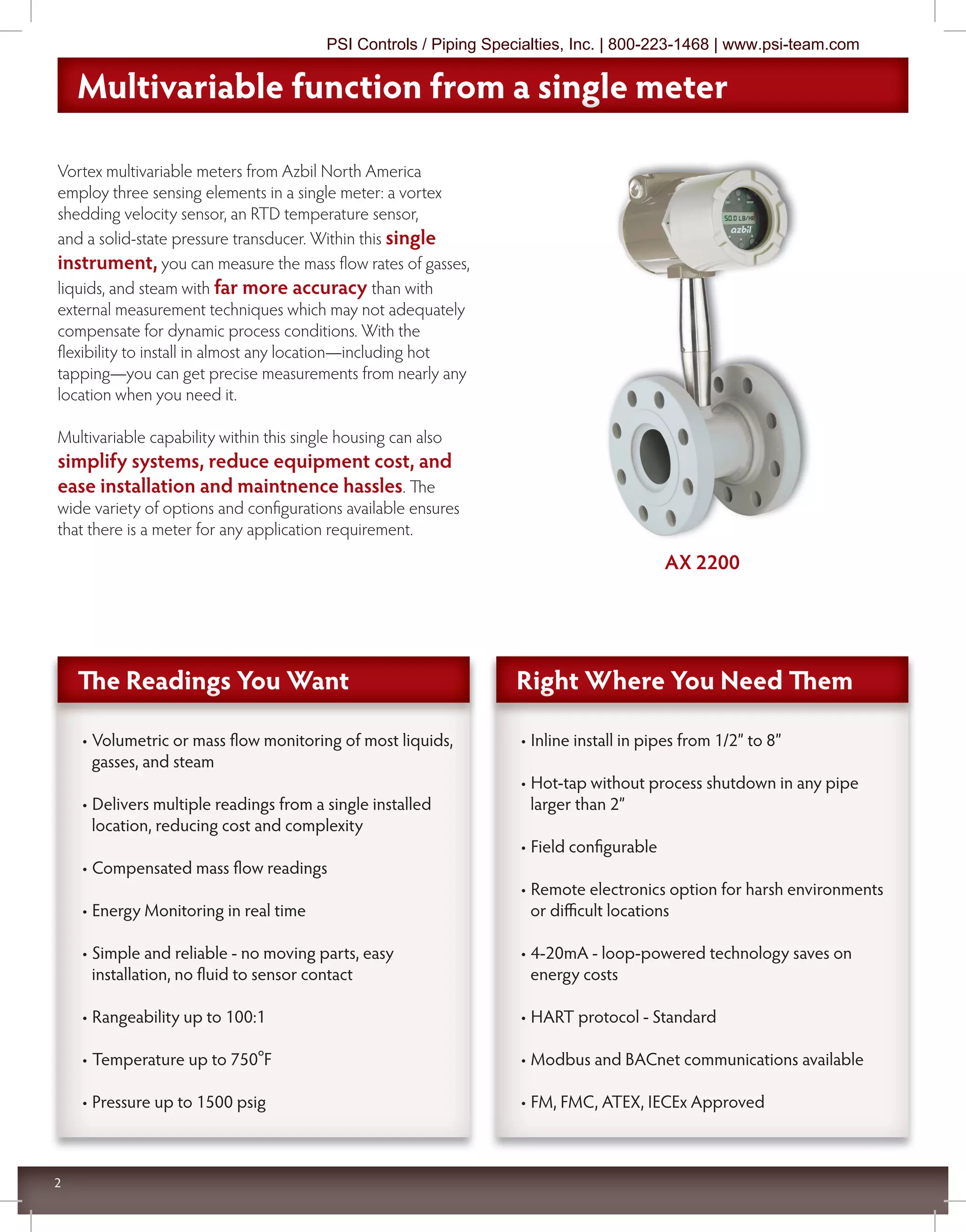 2
Vortex multivariable meters from Azbil North America
employ three sensing elements in a single meter: a vortex
shedding velocity sensor, an RTD temperature sensor,
and a solid-state pressure transducer. Within this single
instrument, you can measure the mass flow rates of gasses,
liquids, and steam with far more accuracy than with
external measurement techniques which may not adequately
compensate for dynamic process conditions. With the
flexibility to install in almost any location—including hot
tapping—you can get precise measurements from nearly any
location when you need it.
Multivariable capability within this single housing can also
simplify systems, reduce equipment cost, and
ease installation and maintnence hassles. The
wide variety of options and configurations available ensures
that there is a meter for any application requirement.
• Inline install in pipes from 1/2” to 8”
• Hot-tap without process shutdown in any pipe
larger than 2”
• Field configurable
• Remote electronics option for harsh environments
or diﬃcult locations
• 4-20mA - loop-powered technology saves on
energy costs
• HART protocol - Standard
• Modbus and BACnet communications available
• FM, FMC, ATEX, IECEx Approved
• Volumetric or mass flow monitoring of most liquids,
gasses, and steam
• Delivers multiple readings from a single installed
location, reducing cost and complexity
• Compensated mass flow readings
• Energy Monitoring in real time
• Simple and reliable - no moving parts, easy
installation, no fluid to sensor contact
• Rangeability up to 100:1
• Temperature up to 750ºF
• Pressure up to 1500 psig
Multivariable function from a single meterMultivariable function from a single meterMultivariable function from a single meter
Right Where You Need ThemRight Where You Need ThemRight Where You Need ThemThe Readings You WantThe Readings You WantThe Readings You Want
AX 2200
PSI Controls / Piping Specialties, Inc. | 800-223-1468 | www.psi-team.com
 