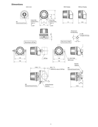 Dimentions
Output Side
Conduit Entries
M20×1.5
or
1/2 NPT
M4
Internal Ground Screw
57 115
21
21
89.5
94
97
5020.5
M20×1.5
or
1/2 NPT
Sensor Side
Conduit Entries
Without DisplayWith Display[Unit: mm]
Dimensions
for Mounting
Mounting to 2B Pipe
2B Pipe 120
140
120
140
(160.3 *1) (40.5 *1)
*1. Reference value of 2B Pipe
2B Pipe Bracket
(Option) 139.5
45
M4
External Ground Screw
M4
External Ground Screw
8
Mounting to Wall
4 × M6
12 Depth of Screw
Bracket
(Option)
2 × 6.5 Hole
(M6 Screw)
11
 