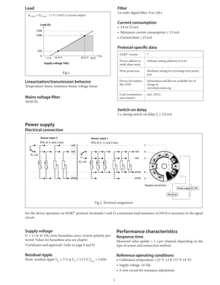 Load
Rb	max.=	(Ub	max.	-	11	V)	/	0.023	A	(current	output)
Fig	1.		
Linearization/transmission behavior
Temperature-linear,	resistance-linear,	voltage-linear
Mains voltage filter
50/60	Hz
Filter
1st	order	digital	filter:	0	to	120	s
Current consumption
•	 3.6	to	23	mA
•	 Minimum	current	consumption	≤	3.5	mA
•	 Current	limit	≤	23	mA
Protocol-specific data
HART®	version 7
Device	address	in	
multi-drop	mode
Software	setting	addresses	0	to	63
Write	protection Hardware	setting	for	activating	write	protec-
tion
Device	description	
files	(DD)
Information	and	files	are	available	free	of	
charge	at:
www.hartcomm.org
Load	(communica-
tion	resistor)
min.	250	Ω
Switch-on delay
5	s,	during	switch-on	delay	Ia
	≤	3.8	mA
Ub
42 V
1348
1098
250
11 V
0
36.25 V16.75 V
Supply voltage (Vdc)
Load (Ω)
Power supply
Electrical connection
7
6
5
4
3
Sensor input 2 Sensor input 1
Display connection
Power supply DC 24V
Receiver
TC, mV
RTD, Ω: 4-, 3- and 2-wireRTD, Ω: 3- and 2-wire
TC, mV
white
red
red
white
white
red
red
Fig	2.	Terminal	assignment
For	the	device	operation	via	HART®	protocol	(terminals	1	and	2)	a	minimum	load	resistance	of	250	Ω	is	necessary	in	the	signal	
circuit.
Supply voltage
U	=	11	to	42	Vdc	(non-hazardous	area),	reverse	polarity	pro-
tected.	Values	for	hazardous	area	see	chapter
‘Certificates	and	approvals’	(refer	to	page	8	and	9).
Residual ripple
Perm.	residual	ripple	Uss
	≤	3	V	at	Ub
	≥	13.5	V,	fmax.
	=	1	kHz
Performance characteristics
Response time
Measured	value	update	<	1	s	per	channel,	depending	on	the	
type	of	sensor	and	connection	method
Reference operating conditions
•	 Calibration	temperature:	+25	°C	±5	K	(77	°F	±9	°F)
•	 Supply	voltage:	24	Vdc
•	 4-wire	circuit	for	resistance	adjustment
3
 