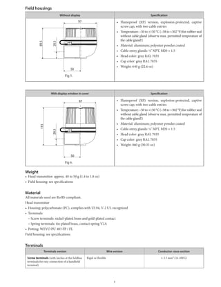 Field housings
Without display Specification
Fig	5.		
•	 Flameproof	 (XP)	 version,	 explosion-protected,	 captive	
screw	cap,	with	two	cable	entries
•	 Temperature:	–50	to	+150	°C	(–58	to	+302	°F)	for	rubber	seal	
without	cable	gland	(observe	max.	permitted	temperature	of	
the	cable	gland!)
•	 Material:	aluminum;	polyester	powder	coated
•	 Cable	entry	glands:	½˝NPT,	M20	×	1.5
•	 Head	color:	gray	RAL	7035
•	 Cap	color:	gray	RAL	7035
•	 Weight:	640	g	(22.6	oz)
With display window in cover Specification
Fig	6.		
•	 Flameproof	 (XP)	 version,	 explosion-protected,	 captive	
screw	cap,	with	two	cable	entries
•	 Temperature:	–50	to	+150	°C	(–58	to	+302	°F)	for	rubber	seal	
without	cable	gland	(observe	max.	permitted	temperature	of	
the	cable	gland!)
•	 Material:	aluminum;	polyester	powder	coated
•	 Cable	entry	glands:	½˝NPT,	M20	×	1.5
•	 Head	color:	gray	RAL	7035
•	 Cap	color:	gray	RAL	7035
•	 Weight:	860	g	(30.33	oz)
Weight
•	 Head	transmitter:	approx.	40	to	50	g	(1.4	to	1.8	oz)
•	 Field	housing:	see	specifications
Material
All	materials	used	are	RoHS-compliant.
Head	transmitter
•	 Housing:	polycarbonate	(PC),	complies	with	UL94,	V-2	UL	recognized
•	 Terminals:
–	Screw	terminals:	nickel-plated	brass	and	gold-plated	contact
–	Spring	terminals:	tin-plated	brass,	contact	spring	V2A
•	 Potting:	WEVO	PU	403	FP	/	FL
Field	housing:	see	specifications
Terminals
Terminals version Wire version Conductor cross-section
Screw terminals	(with	latches	at	the	fieldbus	
terminals	for	easy	connection	of	a	handheld
terminal)
Rigid	or	flexible ≤	2.5	mm²	(14	AWG)
97
89.5
50
20.5
97
115
50
20.5
7
 