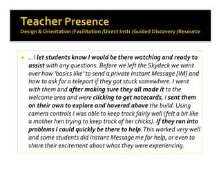   …I let students know I would be there watching and ready to 
assist with any questions. Before we left the Skydeck we went 
over how ‘basics like’ to send a private Instant Message [IM] and 
how to ask for a teleport if they got stuck somewhere. I went 
with them and after making sure they all made it to the 
welcome area and were clicking to get notecards, I sent them 
on their own to explore and hovered above the build. Using 
camera controls I was able to keep track fairly well (felt a bit like 
a mother hen trying to keep track of her chicks). If they ran into 
problems I could quickly be there to help. This worked very well 
and some students did Instant Message me for help, or even to 
share their excitement about what they were experiencing.  
 