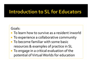 Goals: 
  To learn how to survive as a resident inworld 
  To experience a collaborative community 
  To become familiar with some basic 
resources & examples of practice in SL 
  To engage in a critical evaluation of the 
potential of Virtual Worlds for education 
 