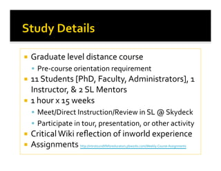   Graduate level distance course   
  Pre‐course orientation requirement 
  11 Students [PhD, Faculty, Administrators], 1 
Instructor, & 2 SL Mentors 
  1 hour x 15 weeks 
  Meet/Direct Instruction/Review in SL @ Skydeck 
  Participate in tour, presentation, or other activity 
  Critical Wiki reﬂection of inworld experience  
  Assignments http://introto2ndlifeforeducators.pbworks.com/Weekly‐Course‐Assignments  
 