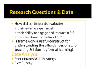   How did participants evaluate: 
  their learning experience?  
  their ability to engage and interact in SL? 
  the educational potential of SL? 
  Is framework a useful construct for 
understanding the aﬀordances of SL for 
teaching & informal/formal learning? 
Data Analysis 
  Participants Wiki Postings 
  Exit Survey 
 