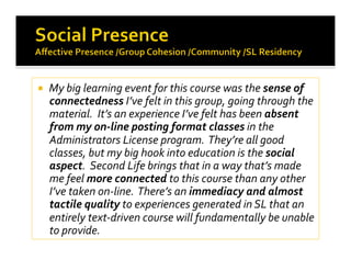   My big learning event for this course was the sense of 
connectedness I’ve felt in this group, going through the 
material.  It’s an experience I’ve felt has been absent 
from my on‐line posting format classes in the 
Administrators License program.  They’re all good 
classes, but my big hook into education is the social 
aspect.  Second Life brings that in a way that’s made 
me feel more connected to this course than any other 
I’ve taken on‐line.  There’s an immediacy and almost 
tactile quality to experiences generated in SL that an 
entirely text‐driven course will fundamentally be unable 
to provide. 
 