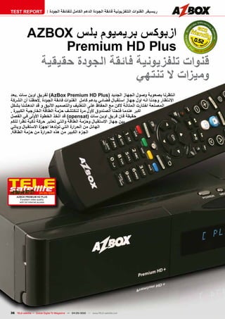 ‫‪TEST REPORT‬‬                       ‫ريسيفر القنوات التلفزيونية فائقة الجودة الدعم الكامل للفائقة الجودة‬




             ‫25.0 ازبوكس بريميوم بلس ‪AzBOx‬‬
                    ‫‪Premium HD Plus‬‬
               ‫قنوات تلفزيونية فائقة الجودة حقيقية‬
                                   ‫وميزات ال تنتهي‬
‫انتظرنا بصعوبة وصول الجهاز الجديد (‪ )AzBox Premium HD Plus‬لفريق اوبن سات .بعد‬
‫االنتظار وجدنا انه اول جهاز استقبال فضائي يدعم كامل القنوات فائقة الجودة .الحظنا أن الشركة‬
‫المصنعة اختارت المتانة الكن مع الحفاظ على التغليف والتصميم األنيق و قد اندهشنا بشكل‬
‫اكبر عندما فتحنا الصندوق ألول مرة لنكتشف حزمة الطاقة الخارجية الكبيرة .‬
‫حقيقة فان فريق اوبن سات (‪ )opensat‬قد اتخذ الخطوة األولى في الفصل‬
‫بين جهاز االستقبال وحزمة الطاقة والتي تعتبر حركة ذكية نظرا للكم‬
‫الهائل من الحرارة التي تولدها اجهزة االستقبال وياتي‬
‫الجزء الكبير من هذه الحرارة من حزمة الطاقة.‬




                       ‫0102/50-40‬
    ‫‪AzBOx PREmium HD PluS‬‬
      ‫‪Excellent video quality‬‬
      ‫‪with full Internet access‬‬




‫‪36 TELE-satellite — Global Digital TV Magazine — 04-05/2010 — www.TELE-satellite.com‬‬
 