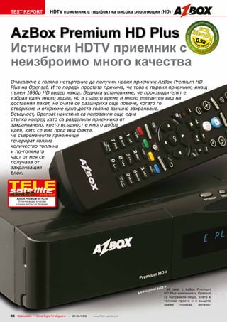 TEST REPORT                      HDTV приемник с перфектна висока резолюция (HD)




AzBox Premium HD Plus                                                                                   0.52
Истински HDTV приемник с
неизброимо много качества
Очаквахме с голямо нетърпение да получим новия приемник AzBox Premium HD
Plus на Opensat. И то поради простата причина, че това е първия приемник, имащ
пълен 1080p HD видео изход. Веднага установихме, че производителят е
избрал един много здрав, но в същото време и много елегантен вид на
доставния пакет, но очите се разшириха още повече, когато го
отворихме и открихме едно доста голямо външно захранване.
Всъщност, Opensat наистина са направили още една
стъпка напред като са разделили приемника от
захранването, което всъщност е много добра
идея, като се има пред вид факта,
че съвременните приемници
генерират голяма
количество топлина
и по-голямата
част от нея се
получава от
захранващия
блок.



                       04-05/2010
    AzBox Premium HD Plus
      Отлично видео качество
    с пълен достъп до Интернет




                                                                                         И така, с AzBox Premium
                                                                                       HD Plus компанията Opensat
                                                                                       са направили нещо, което е
                                                                                       толкова просто и в същото
                                                                                       време    толкова   интели-


36 TELE-satellite — Global Digital TV Magazine — 04-05/2010 — www.TELE-satellite.com
 