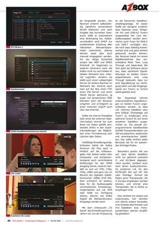 lat hergestellt werden. Der       an die heimische Satelliten-
                                                                                Receiver erkennt selbststän-      empfangsanlage. An dieser
                                                                                dig sämtliche vorhandenen         Stelle sei übrigens erwähnt,
                                                                                WLAN Stationen und nach           dass Opensat unser Testge-
                                                                                Eingabe des korrekten Pass-       rät mit zwei DVB-S2 Tunern
                                                                                worts stellt er automatisch       ausgestattet hat. Laut Her-
                                                                                eine Verbindung her. Selbst-      stellerangaben werden dem-
                                                                                verständlich wird DHCP zur        nächst auch Tuner für DVB-C
                                                                                problemlosen Zuteilung aller      und DVB-T verfügbar sein,
   EPG modus 2                                                                  relevanten      Netzwerkpara-     die noch dazu beliebig kombi-
                                                                                meter unterstützt, ebenso         nierbar sind und ganz einfach
                                                                                können diese aber auch            getauscht werden können.
                                                                                manuell eingegeben werden.        Der Receiver bietet im reinen
                                                                                Für die nötige Sicherheit         Satellitenbetrieb drei ver-
                                                                                sorgen das WEP und WPA2           schiedene Modi: Twin, Loop
                                                                                Protokoll. Im Gegensatz zu        Through und Seperated. Bei
                                                                                anderen Receivern kann die        Twin geht die Software davon
                                                                                AzBox nicht nur auf Inhalte im    aus, dass identische Signal-
                                                                                lokalen Netzwerk bzw. Inter-      leitungen an beiden Tunern
                                                                                net zugreifen, sondern sie        angeschlossen sind. Loop
                                                                                stellt auch einen vollwertigen    Through bedeutet, dass nur
                                                                                Server für andere Rechner im      eine Signalleitung zur Verfü-
                                                                                Netzwerk dar. Konkret kann        gung steht und das Eingangs-
   Dateibetrachter                                                              man auf der Box einen FTP,        signal von Tuner1 zu Tuner2
                                                                                einen File Server und einen       weitergeleitet wird.
                                                                                Telnet Server aktivieren, ja
                                                                                sogar mit dynamischen DNS            Bei   Seperated      können
                                                                                Diensten kann der Receiver        unterschiedliche Signalleitun-
                                                                                umgehen und ermöglicht so         gen an beiden Tunern ange-
                                                                                einen externen Zugriff auch       schlossen werden, so dass
                                                                                über das Internet.                z.B. mehrere Satelliten über
                                                                                                                  eine DiSEqC Drehanlage auf
                                                                                  Sollte die interne Festplatte   Tuner1 zu empfangen sind,
                                                                                oder eines der externen Spei-     während Tuner2 fix auf einen
                                                                                chermedien einmal bis zum         einzelnen Satelliten ausge-
                                                                                Rand mit Daten gefüllt sein,      richtet ist. Die aktuell vor-
                                                                                besteht direkt in den Syste-      programmierte Satellitenliste
   GOGO Kanallistendownload per internet                                        meinstellungen die Möglich-       enthält Transponderdaten von
                                                                                keit einer Formatierung zum       182 europäischen, asiatischen
                                                                                Löschen aller Daten.              und amerikanischen Satelli-
                                                                                                                  ten, hier sollte wirklich jeder
                                                                                   Vielfältige Einstellungsmög-   Benutzer die für ihn passen-
                                                                                lichkeiten bietet die AzBox       den Einträge finden.
                                                                                Premium HD Plus auch in
                                                                                Hinblick auf die Videoaus-          Besonders positiv fiel uns
                                                                                gabe. Hier stehen neben dem       auf, dass etliche Satelliten
                                                                                Composite- und Komponen-          nicht nur getrennt zwischen
                                                                                tensignal auch verschiedene       C- und KU-Band abgespei-
                                                                                Auflösungen für den HDMI          chert wurden, sondern auch
                                                                                Ausgang bereit, konkret han-      nach deren Ausleuchtzonen.
                                                                                delt es sich um 576i, 576p,       So existieren z.B. für den
                                                                                720p, 1080i und ganz neu im       EUTELSAT W2 auf 16° Ost
   info-leiste
                                                                                Bereich der digitalen Satelli-    zwei Einträge. Einmal die
                                                                                tenreceiver 1080p (Full HD).      Daten jener Transponder, die
                                                                                Sehr erfreulich ist weiters,      in Europa empfangen werden
                                                                                dass für die Audioausgabe         können, und einmal jene
                                                                                verschiedenste Einstellungs-      Transponder, die in Afrika zu
                                                                                möglichkeiten wie z.B. PCM        empfangen sind.
                                                                                oder RAW zur Verfügung
                                                                                stehen, ebenso wie Dolby             Das verdient ein dickes Lob
                                                                                Digital als Standardtonspur       unsererseits, hier könnten
                                                                                festgelegt werden kann.           sich etliche andere Hersteller
                                                                                                                  eine Scheibe abschneiden und
                                                                                  Mit dem Unterpunkt „TV          ihre Satelliten- bzw. Trans-
                                                                                Kanal“ des Einstellungsmenüs      ponderlisten ebenso sorgfäl-
                                                                                nähern wir uns der Anpassung      tig gestalten!
   Erweiterte info-leiste

40 TELE-satellite — Global Digital TV Magazine — 04-05/2010 — www.TELE-satellite.com
 