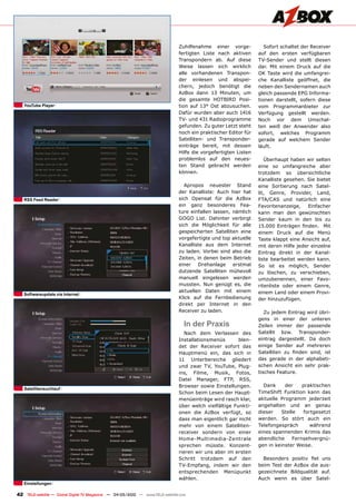 Zuhilfenahme einer vorge-            Sofort schaltet der Receiver
                                                                                fertigten Liste nach aktiven      auf den ersten verfügbaren
                                                                                Transpondern ab. Auf diese        TV-Sender und stellt diesen
                                                                                Weise lassen sich wirklich        dar. Mit einem Druck auf die
                                                                                alle vorhandenen Transpon-        OK Taste wird die umfangrei-
                                                                                der einlesen und abspei-          che Kanalliste geöffnet, die
                                                                                chern, jedoch benötigt die        neben den Sendernamen auch
                                                                                AzBox dann 13 Minuten, um         gleich passende EPG Informa-
                                                                                die gesamte HOTBIRD Posi-         tionen darstellt, sofern diese
   YouTube Player                                                               tion auf 13° Ost abzusuchen.      vom Programmanbieter zur
                                                                                Dafür wurden aber auch 1416       Verfügung gestellt werden.
                                                                                TV- und 431 Radioprogramme        Noch vor dem Umschal-
                                                                                gefunden. Zu guter Letzt steht    ten weiß der Anwender also
                                                                                noch ein praktischer Editor für   sofort, welches Programm
                                                                                Satelliten- und Transponder-      gerade auf welchem Sender
                                                                                einträge bereit, mit dessen       läuft.
                                                                                Hilfe die vorgefertigten Listen
                                                                                problemlos auf den neues-            Überhaupt haben wir selten
                                                                                ten Stand gebracht werden         eine so umfangreiche aber
                                                                                können.                           trotzdem so übersichtliche
                                                                                                                  Kanalliste gesehen. Sie bietet
                                                                                  Apropos neuester Stand          eine Sortierung nach Satel-
                                                                                der Kanalliste: Auch hier hat     lit, Genre, Provider, Land,
   RSS Feed Reader                                                              sich Opensat für die AzBox        FTA/CAS und natürlich eine
                                                                                ein ganz besonderes Fea-          Favoritenanzeige,    Einfacher
                                                                                ture einfallen lassen, nämlich    kann man den gewünschten
                                                                                GOGO List. Dahinter verbirgt      Sender kaum in den bis zu
                                                                                sich die Möglichkeit für alle     15.000 Einträgen finden. Mit
                                                                                gespeicherten Satelliten eine     einem Druck auf die Menü
                                                                                vorgefertigte und top aktuelle    Taste klappt eine Ansicht auf,
                                                                                Kanalliste aus dem Internet       mit deren Hilfe jeder einzelne
                                                                                zu laden. Vorbei sind also die    Eintrag direkt in der Kanal-
                                                                                Zeiten, in denen beim Betrieb     liste bearbeitet werden kann.
                                                                                einer Drehanlage erstmal          So ist es möglich, Sender
                                                                                dutzende Satelliten mühevoll      zu löschen, zu verschieben,
                                                                                manuell eingelesen werden         umzubenennen, einer Favo-
                                                                                mussten. Nun genügt es, die       ritenliste oder einem Genre,
                                                                                aktuellen Daten mit einem         einem Land oder einem Provi-
   Softwareupdate via internet
                                                                                Klick auf die Fernbedienung       der hinzuzufügen.
                                                                                direkt per Internet in den
                                                                                Receiver zu laden.                   Zu jedem Eintrag wird übri-
                                                                                                                  gens in einer der unteren
                                                                                   in der Praxis                  Zeilen immer der passende
                                                                                   Nach dem Verlassen des         Satellit bzw. Transponder-
                                                                                Installationsmenüs       blen-    eintrag dargestellt. Da doch
                                                                                det der Receiver sofort das       einige Sender auf mehreren
                                                                                Hauptmenü ein, das sich in        Satelliten zu finden sind, ist
                                                                                11 Unterbereiche gliedert         das gerade in der alphabeti-
                                                                                und zwar TV, YouTube, Plug-       schen Ansicht ein sehr prak-
                                                                                ins, Filme, Musik, Fotos,         tisches Feature.
                                                                                Datei Manager, FTP, RSS,
                                                                                Browser sowie Einstellungen.        Dank     der     praktischen
   Satellitensuchlauf
                                                                                Schon beim Lesen der Haupt-       TimeShift Funktion kann das
                                                                                menüeinträge wird rasch klar,     aktuelle Programm jederzeit
                                                                                über welch vielfältige Funkti-    angehalten und an genau
                                                                                onen die AzBox verfügt, so        dieser    Stelle    fortgesetzt
                                                                                dass man eigentlich gar nicht     werden. So stört auch ein
                                                                                mehr von einem Satelliten-        Telefongespräch        während
                                                                                receiver sondern von einer        eines spannenden Krimis das
                                                                                Home-Multimedia-Zentrale          abendliche     Fernsehvergnü-
                                                                                sprechen müsste. Konzent-         gen in keinster Weise.
                                                                                rieren wir uns aber im ersten
                                                                                Schritt trotzdem auf den            Besonders positiv fiel uns
                                                                                TV-Empfang, indem wir den         beim Test der AzBox die aus-
                                                                                entsprechenden Menüpunkt          gezeichnete Bildqualität auf.
                                                                                wählen.                           Auch wenn es über Satel-
   Einstellungen

42 TELE-satellite — Global Digital TV Magazine — 04-05/2010 — www.TELE-satellite.com
 