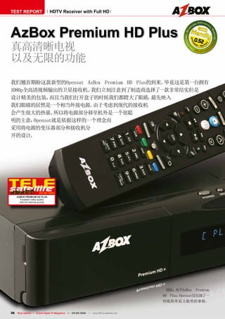 TEST REPORT                       HDTV Receiver with Full HD




AzBox Premium HD Plus                                                                                0.52
真高清晰电视
以及无限的功能
我们翘首期盼这款新型的Opensat AzBox Premium HD Plus的到来。毕竟这是第一台拥有
1080p全高清视频输出的卫星接收机。   我们立刻注意到了制造商选择了       一款非常结实但是
设计精美的包装，     而且当我们打开盒子的时候我们都瞪大了眼睛，       最先映入
我们眼睛的居然是一个相当外接电源。     由于考虑到现代的接收机
会产生很大的热量，     所以将电源部分移至机外是一个很聪
明的主意，  Opensat就是依据这样的一个理念而
采用将电源的变压器部分和接收机分
开的设计。




                       04-05/2010
    AzBOx PREmium HD PluS
      Excellent video quality
      with full Internet access




                                                                                         因此， 对于AzBox Premium
                                                                                       HD Plus，Opensat仅仅做了一
                                                                                       些既简单而又聪明的事情。


36 TELE-satellite — Global Digital TV Magazine — 04-05/2010 — www.TELE-satellite.com
 