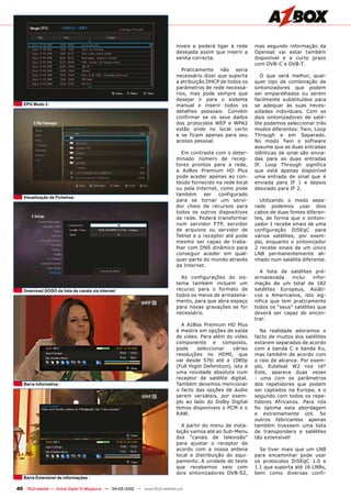 níveis e poderá ligar à rede      mas segundo informação da
                                                                                desejada assim que inserir a      Opensat vai estar também
                                                                                senha correcta.                   disponível e a curto prazo
                                                                                                                  com DVB-C e DVB-T.
                                                                                   Praticamente não seria
                                                                                necessário dizer que suporta         O que será melhor, qual-
                                                                                a atribuição DHCP de todos os     quer tipo de combinação de
                                                                                parâmetros de rede necessá-       sintonizadores que podem
                                                                                rios, mas pode sempre que         ser emparelhados ou serem
                                                                                desejar ir para o sistema         facilmente substituídos para
   EPG modo 2                                                                   manual e inserir todos os         se adequar às suas neces-
                                                                                detalhes pessoais. Convém         sidades individuais. Com os
                                                                                confirmar se os seus dados        dois sintonizadores de saté-
                                                                                dos protocolos WEP e WPA2         lite podemos seleccionar três
                                                                                estão onde no local certo         modos diferentes: Twin, Loop
                                                                                e se ficam apenas para seu        Through e em Separado.
                                                                                acesso pessoal.                   No modo Twin o software
                                                                                                                  assume que as duas entradas
                                                                                  Em contraste com o deter-       idênticas de sinal são envia-
                                                                                minado número de recep-           das para as duas entradas
                                                                                tores prontos para a rede,        IF. Loop Through significa
                                                                                a AzBox Premium HD Plus           que está apenas disponível
                                                                                pode aceder apenas ao con-        uma entrada de sinal que é
                                                                                teúdo fornecido na rede local     enviada para IF 1 e depois
                                                                                ou pela Internet, como pode       desviado para IF 2.
                                                                                também     ser   configurado
   Visualização de Ficheiros
                                                                                para se tornar um servi-            Utilizando o modo sepa-
                                                                                dor cheio de recursos para        rado podemos usar dois
                                                                                todos os outros dispositivos      cabos de duas fontes diferen-
                                                                                de rede. Poderá transformar       tes, de forma que o sintoni-
                                                                                num servidor FTP, servidor        zador 1 recebe sinais de uma
                                                                                de arquivos ou servidor de        configuração DiSEqC para
                                                                                Telnet e o receptor até pode      vários satélites, por exem-
                                                                                mesmo ser capaz de traba-         plo, enquanto o sintonizador
                                                                                lhar com DNS dinâmico para        2 recebe sinais de um único
                                                                                conseguir aceder em qual-         LNB permanentemente ali-
                                                                                quer parte do mundo através       nhado num satélite diferente.
                                                                                da Internet.
                                                                                                                    A lista de satélites pré-
                                                                                  As configurações do sis-        armazenada     inclui   infor-
                                                                                tema também incluem um            mação de um total de 182
   Download GOGO da lista de canais via internet                                recurso para o formato de         satélites Europeus, Asiáti-
                                                                                todos os meios de armazena-       cos e Americanos, isto sig-
                                                                                mento, para que abra espaço       nifica que tem praticamente
                                                                                para novas gravações se for       todos os “seus” satélites que
                                                                                necessário.                       deverá ser capaz de encon-
                                                                                                                  trar.
                                                                                  A AzBox Premium HD Plus
                                                                                é mestre em opções de saída          Na realidade adoramos o
                                                                                de vídeo. Para além do vídeo      facto de muitos dos satélites
                                                                                componente e composto,            estarem separados de acordo
                                                                                pode     seleccionar    várias    com a banda C e banda Ku,
                                                                                resoluções no HDMI, que           mas também de acordo com
                                                                                vai desde 576i até a 1080p        o raio de alcance. Por exem-
                                                                                (Full Hight Defenition), isto é   plo, Eutelsat W2 nos 16°
                                                                                uma novidade absoluta num         Este, aparece duas vezes
                                                                                receptor de satélite digital.     - uma com os parâmetros
   Barra informativa                                                            Também devemos mencionar          dos repetidores que podem
                                                                                o facto das opções de áudio       ser captados na Europa, e o
                                                                                serem versáteis, por exem-        segundo com todos os repe-
                                                                                plo ao lado do Dolby Digital      tidores Africanos. Para nós
                                                                                temos disponíveis o PCM e o       foi óptima esta abordagem
                                                                                RAW.                              e extremamente útil. Se
                                                                                                                  outros fabricantes apenas
                                                                                  A partir do menu de insta-      também tivessem uma lista
                                                                                lação vamos até ao Sub-Menu       de transponders e satélites
                                                                                dos “canais de televisão”         tão extensível!
                                                                                para ajustar o receptor de
                                                                                acordo com a nossa antena           Se tiver mais que um LNB
                                                                                local e distribuição do equi-     para encaminhar pode usar
                                                                                pamento. A unidade de teste       os protocolos DiSEqC 1.0 e
                                                                                que recebemos veio com            1.1 que suporta até 16 LNBs,
                                                                                dois sintonizadores DVB-S2,       bem como diversas confi-
   Barra Extensível de informações

40 TELE-satellite — Global Digital TV Magazine — 04-05/2010 — www.TELE-satellite.com
 