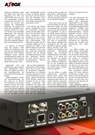 Satellit zu empfangen, bietet          wahl bereitgestellt werden               erstellt werden, ja sogar das    henden TV Programmen aus-
die AZBox auch eine Emp-               können, es besteht dadurch               gewünschte Aufzeichnungs-        zuwählen.
fangslösung für IPTV. Wir              auch kaum mehr die Chance,               medium (interne Festplatte
haben die Box dazu mit unse-           dass der Anwender durch                  oder externes USB 2.0 Gerät)       Mit dem Menüpunkt You-
rem hausinternen, 8 Kanäle             eine falsch installierte Soft-           ist vom Benutzer wählbar.        Tube hat der Hersteller der
umfassenden IPTV Netz ver-             ware die Box beschädigt oder                                              AZBox einen vollwertigen
bunden und konnten nach                unbrauchbar macht.                          Durch einen Druck auf die     Abspielclient für das beliebe
Eingabe der notwendigen                                                         OK Taste öffnet sich die Kan-    Videoportal spendiert, wobei
Parameter (IP Adresse und                Sind erstmal alle Einstel-             alliste der AZBox, die nicht     die Einstellungsmöglichkeiten
Ports) alle verfügbaren Pro-           lungen vorgenommen, kann                 nur ausgesprochen vielseitig     unglaublich vielfältig sind.
gramme jeweils als einzel-             das Setup-Menü verlassen                 sondern auch sehr übersicht-     Nicht nur, dass die jeweils
nen Eintrag in der Kanalliste          werden und die AZBox wech-               lich ausgefallen ist. Bis zu     länderspezifischen YouTube
abspeichern. Die Umschalt-             selt in das elf Punkte umfas-            16 Sender können gleichzei-      Angebote aktiviert werden
geschwindigkeit       zwischen         sende Hauptmenü. Dabei                   tig auf einer Seite angezeigt    können, es stehen auch die
den einzelnen Sendern war              handelt es sich um TV, You-              werden; so macht es richtig      Auswahl nach Kategorieren,
gut, ganz zu schweigen von             Tube, Plug-ins, Filme, Musik,            Spaß, auch eine umfangrei-       Feeds und eine Datumsein-
der hervorragenden Bildqua-            Foto, Datei-Manager, FTP,                che Liste zu durchforsten.       schränkung zur Verfügung,
lität, die uns begeistert hat.         RSS-News, Browser und Ein-               Dazu stehen vielfältige Sor-     ebenso wie natürlich eine
                                       stellungen. Wählt man TV, so             tieroptionen wie z.B. nach       Suchfunktion nicht fehlen
  Im Bereich IP Channel                wechselt die AZBox in den                Alphabet, Frequenz, Satellit,    darf.
kann der Besitzer einer                DVB-S/2 Modus und aktiviert              Genre, Provider, Land oder
AZBox die IP-Adresse sowie             den verbauten Tuner. Eine                CAS/FTA zur Verfügung. Die          Die AZBox enthält eine
den Port und Streamtyp des             Info Leiste gibt ausführlich             praktische      Favoritenliste   eigene Plug-in Schnittstelle,
gewünschten IPTV Senders               Übersicht über die aktuelle              ergänzt    das   durchdachte     die es findigen Entwicklern
eintragen. Zudem besteht               und folgende Sendung, sowie              Kanallistensystem der AZBox      auf der ganzen Welt ermög-
die Möglichkeit zu wählen, ob          über spezifische Parame-                 perfekt, in ihr lassen sich      licht, den Funktionsumfang
der Receiver sofort nach dem           ter eines Senders wie z.B.               die besonders oft gesehe-        der Geräte zu erweitern.
Einschalten in den DVB-S/2             Verschlüsselung,     Teletext,           nen Sender unterbringen.         Der besondere Clou dieser
Modus wechselt oder nicht.             Untertitel, HD usw.                      Auch sämtliche Veränderun-       Schnittstelle besteht bei der
                                                                                gen an der Kanalliste wie        AZBox im direkten Download
  Abgerundet     wird    das             Wie von allen Digitalrecei-            z.B. Löschen oder Umbenen-       von Plug-ins aus dem Inter-
umfangreiche, aber trotzdem            vern gewohnt, öffnet ein dop-            nen werden direkt in diesem      net. Der Endanwender muss
sehr übersichtliche Setup-             pelter Druck auf die i-Taste             Menü durchgeführt.               also nicht mehr das Internet
Menü der AZBox noch durch              die erweiterten Programm-                                                 nach passenden Erweite-
die   Zugriffskontrolle  auf           informationen zur aktuellen                 Da die AZBox zu jedem         rungen für seinen Receiver
bestimmte Menüeinträge und             Sendung, während ein Druck               gespeicherten     Programm-      durchforsten, sondern kann
Sender.                                auf den EPG Button die kom-              eintrag sofort dessen EPG        direkt mit der Fernbedienung
  Selbstverständlich kommt             plette, digitale Fernsehzeit-            Daten, sofern vorhanden, zur     das für ihn passende Plug-in
die Internetanbindung der              schrift aktiviert. Diese kann            Verfügung stellt, fällt es mit   wählen und mit einem Tas-
Box nicht nur im Bereich               entweder für bis zu sieben               diesem Receiver besonders        tendruck in den Speicher des
der Kanallisten zum Einsatz,           Sender     gleichzeitig  oder            leicht, einen ansprechenden      Receivers laden.
sondern es kann auch neue              ausführlich und dafür aber               Film für den Abend aus den          Dank steigender Übertra-
Software direkt per Inter-             nur für ein Programm ange-               hunderten zur Verfügung ste-     gungsraten im Internet ist
net auf den Receiver geladen           zeigt werden. Da es sich um
werden. Nicht nur, dass auf            einen PVR Receiver handelt,
diese Weise mehrere Versio-            kann natürlich direkt aus
nen vom Hersteller zur Aus-            dem EPG ein Timereintrag




22 TELE-satellite — Global Digital TV Magazine — 08-09/2010 — www.TELE-satellite.com
 