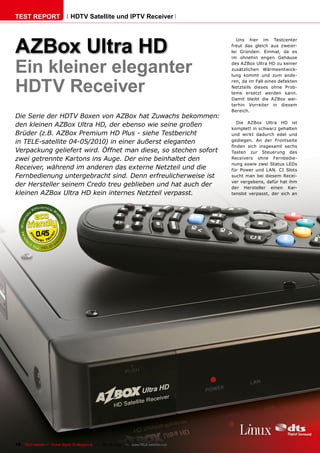 TEST REPORT                   HDTV Satellite und IPTV Receiver




AZBox Ultra HD
                                                                                          Uns hier im Testcenter
                                                                                       freut das gleich aus zweier-
                                                                                       lei Gründen: Einmal, da es



Ein kleiner eleganter
                                                                                       im ohnehin engen Gehäuse
                                                                                       des AZBox Ultra HD zu keiner
                                                                                       zusätzlichen Wärmeentwick-
                                                                                       lung kommt und zum ande-


HDTV Receiver
                                                                                       ren, da im Fall eines defekten
                                                                                       Netzteils dieses ohne Prob-
                                                                                       leme ersetzt werden kann.
                                                                                       Damit bleibt die AZBox wei-
                                                                                       terhin Vorreiter in diesem
                                                                                       Bereich.
Die Serie der HDTV Boxen von AZBox hat Zuwachs bekommen:
                                                                                          Die AZBox Ultra HD ist
den kleinen AZBox Ultra HD, der ebenso wie seine großen
                                                                                       komplett in schwarz gehalten
Brüder (z.B. AZBox Premium HD Plus - siehe Testbericht                                 und wirkt dadurch edel und
in TELE-satellite 04-05/2010) in einer äußerst eleganten                               gediegen. An der Frontseite
                                                                                       finden sich insgesamt sechs
Verpackung geliefert wird. Öffnet man diese, so stechen sofort                         Tasten zur Steuerung des
zwei getrennte Kartons ins Auge. Der eine beinhaltet den                               Receivers ohne Fernbedie-
                                                                                       nung sowie zwei Status LEDs
Receiver, während im anderen das externe Netzteil und die                              für Power und LAN. CI Slots
Fernbedienung untergebracht sind. Denn erfreulicherweise ist                           sucht man bei diesem Recei-
                                                                                       ver vergebens, dafür hat ihm
der Hersteller seinem Credo treu geblieben und hat auch der                            der Hersteller einen Kar-
kleinen AZBox Ultra HD kein internes Netzteil verpasst.                                tenslot verpasst, der sich an




           0.45




16 TELE-satellite — Global Digital TV Magazine — 08-09/2010 — www.TELE-satellite.com
 