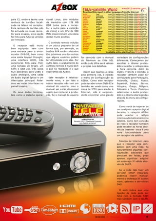 TELE-satellite World                                    www.TELE-satellite.com/...
                                                                       Download this report in other languages from the Internet:
                                                                       Arabic	             ‫		العربية‬        www.TELE-satellite.com/TELE-satellite-1009/ara/AZBox.pdf
                                                                       Indonesian	         Indonesia		      www.TELE-satellite.com/TELE-satellite-1009/bid/AZBox.pdf
                                                                       Bulgarian	          Български		      www.TELE-satellite.com/TELE-satellite-1009/bul/AZBox.pdf
para CI, embora tenha uma        cional Linux, dois módulos            Czech	              Česky		          www.TELE-satellite.com/TELE-satellite-1009/ces/AZBox.pdf
                                                                       German	             Deutsch		        www.TELE-satellite.com/TELE-satellite-1009/deu/AZBox.pdf
ranhura de cartões locali-       de memória com 128 MB                 English	            English		        www.TELE-satellite.com/TELE-satellite-1009/eng/AZBox.pdf
                                                                       Spanish	            Español		        www.TELE-satellite.com/TELE-satellite-1009/esp/AZBox.pdf
zada na lateral no receptor.     DDR (uma para o recep-                Farsi	              ‫		فارس ي‬         www.TELE-satellite.com/TELE-satellite-1009/far/AZBox.pdf
Esta ranhura de cartões não      tor e outro para a exibição           French	             Français		       www.TELE-satellite.com/TELE-satellite-1009/fra/AZBox.pdf
                                                                       Hebrew	             ‫		עברית‬          www.TELE-satellite.com/TELE-satellite-1009/heb/AZBox.pdf
foi activada no nosso recep-     do vídeo) e um CPU de 300             Greek	              Ελληνικά		       www.TELE-satellite.com/TELE-satellite-1009/hel/AZBox.pdf
                                                                       Croatian	           Hrvatski		       www.TELE-satellite.com/TELE-satellite-1009/hrv/AZBox.pdf
tor para ensaios, esta opção     MHz proporcionam uma ideia            Italian	            Italiano	        www.TELE-satellite.com/TELE-satellite-1009/ita/AZBox.pdf
foi feita para futuras versões   global muito positiva.                Hungarian	
                                                                       Mandarin	
                                                                                           Magyar		
                                                                                           中文	
                                                                                                            www.TELE-satellite.com/TELE-satellite-1009/mag/AZBox.pdf
                                                                                                            www.TELE-satellite.com/TELE-satellite-1009/man/AZBox.pdf
de firmware.                                                           Dutch	              Nederlands		     www.TELE-satellite.com/TELE-satellite-1009/ned/AZBox.pdf
                                                                       Polish	             Polski	          www.TELE-satellite.com/TELE-satellite-1009/pol/AZBox.pdf
                                   O controlo remoto incluído          Portuguese	         Português	       www.TELE-satellite.com/TELE-satellite-1009/por/AZBox.pdf
                                                                       Romanian	           Română		         www.TELE-satellite.com/TELE-satellite-1009/rom/AZBox.pdf
  O receptor está muito          é um pouco pequeno de tal             Russian	            Русский		        www.TELE-satellite.com/TELE-satellite-1009/rus/AZBox.pdf
bem equipado: vem com            forma que, por exemplo, os            Swedish	            Svenska	         www.TELE-satellite.com/TELE-satellite-1009/sve/AZBox.pdf
                                                                       Turkish	            Türkçe	          www.TELE-satellite.com/TELE-satellite-1009/tur/AZBox.pdf
uma entrada para o sinto-        botões PVR estão colocados                                               Available online starting from 30 July 2010
nizador DVB-S2, bem como         tão próximos uns dos outros
uma saída looped throught,       que alguns usuários podem          for parecido com o manual                           variedade de configurações
uma interface HDMI, três         ter dificuldade com eles. Por      do Premium ou Elite HD,                             diferentes. Começamos por
conectores RCA para YUV,         outro lado, o acabamento do        então o do Ultra será valioso                       escolher o idioma preten-
uma tomada de 0/12V, um          controlo remoto é muito bom        e preciso nos detalhes.                             dido e acertar o relógio para
RJ45 e USB 2.0, três jacks       o que na realidade é o que                                                             a hora correcta. Além do
RCA adicionais para CVBS e       esperamos da AZBox.                  Assim que ligamos a caixa                         Inglês, Francês e Alemão, o
áudio analógico, uma saída                                          pela primeira vez, é exibido                        receptor também pode ser
de áudio digital óptica e um       Este receptor é relativa-        o menu de Configuração da                           configurado para Português,
interruptor principal. Pode-     mente novo, e por isso o           AZBox. Como este receptor                           Holandês, Checo, Russo,
mos ver estas interfaces no      nosso receptor não tem um          pode receber sinais DVB-S2 e                        Espanhol, Polaco, Sérvio,
painel traseiro.                 manual do usuário, mas o           também ser usado como uma                           Húngaro, Grego, Búlgaro,
                                 manual vai estar disponível        caixa de IPTV para aceder à                         Eslovaco e Turco. Podemos
  Os seus dados técnicos,        assim que começar a produ-         Internet, não é surpreen-                           seleccionar o áudio preten-
tais como o sistema opera-       ção. Se o manual do usuário        dente encontrar uma grande                          dido e o idioma das legendas
                                                                                                                        através do menu de configu-
                                                                                                                        rações.

                                                                                                                          Como seria de esperar de
                                                                                                                        um qualquer receptor digital
                                                                                                                        decente, o receptor AZBox
                                                                                                                        pode acertar o relógio
                                                                                     08-09/2010
                                                                                                                        interno automaticamente via
                                                                   AZBox Ultra HD
                                                          Receptor	HDTV	Totalmente	Equipado												
                                                                                           	                            satélite. Como tem conexão
                                                                com	Satélite	e	Internet
                                                                                                                        de rede o receptor também
                                                                                                                        pode receber as horas atra-
                                                                                                                        vés da Internet - esta é uma
                                                                                                                        nova funcionalidade para
                                                                                                                        um receptor de satélite.

                                                                                                                           Falando de Internet, para
                                                                                                                        que o receptor seja com-
                                                                                                                        patível com uma rede, há
                                                                                                                        naturalmente algumas con-
                                                                                                                        figurações adicionais que
                                                                                                                        precisam ser feitas, pode
                                                                                                                        apenas significar adquirir
                                                                                                                        um endereço IP válido atra-
                                                                                                                        vés de DHCP.

                                                                                                                          Se a rede não tiver um
                                                                                                                        servidor DHCP integrado,
                                                                                                                        podemos inserir manual-
                                                                                                                        mente o endereço IP, subnet
                                                                                                                        mask, gateway e servidores
                                                                                                                        DNS.

                                                                                                                           O ecrã indica que uma
                                                                                                                        ligação de rede pode ser
                                                                                                                        feita com a tomada RJ45
                                                                                                                        mas também com o WLAN.




                                                         www.TELE-satellite.com — 08-09/2010 —                TELE-satellite — Global Digital TV Magazine        17
 