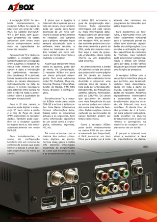 A recepção SCPC foi bas-               É obvio que a ligação à               o botão EPG activamos o         através das centenas de
tante    impressionante,  o            Internet não é apenas para a             guia de programação elec-       programas de televisão que
receptor AZBox foi capaz de            lista de canais, mas também              trónico. Pode apresentar        estão disponíveis.
lidar com um sinal de 1.824            pode ser usada para fazer                informação até sete canais
Ms/s no satélite EUTELSAT              download de um novo sof-                 ou mais informações deta-         Para acedermos ao You-
W7 a 36º Este, sem quais-              tware e colocar directamente             lhadas sobre um canal espe-     Tube, o fabricante inclui um
quer problemas. Os testes              no receptor. Isto garante                cífico. Como estamos com        leitor totalmente funcional
adicionais com sinais mais             que o próprio receptor fique             um receptor PVR, as entra-      para o conhecido portal de
fracos comprovaram ainda               sempre actualizado com o                 das no timer podem ser cria-    vídeo com diversas capaci-
mais as capacidades do                 software mais recente, e                 das directamente a partir do    dades de configurações. Isto
tuner do receptor.                     reduz as hipóteses do usu-               EPG, pode até mesmo esco-       envolve a activação de regi-
                                       ário instalar um novo sof-               lher aqui o meio de grava-      ões específicas de conteúdo
  Para além de TV e rádio via          tware de forma incorrecta e              ção pretendido (disco rígido    do YouTube, mas também
satélite, o receptor AZBox             inutilizar o receptor.                   interno ou um dispositivo       pode seleccionar categorias,
também pode ter a recepção                                                      USB externo).                   feeds e entrar em limita-
IPTV. Ligamos o receptor na              Assim que estiverem feitos                                             ções por data. E não vamos
nossa rede interna de oito             todos os ajustes, pode sair                 Ao pressionarmos o botão     esquecer que existe também
canais e após a introdução             do menu de configuração.                 OK abrimos a lista de canais    uma função de pesquisa.
de    parâmetros    necessá-           O receptor AZBox vai para                que pode exibir numa página
rios (endereço IP e portas),           um menu principal abran-                 até 16 canais ao mesmo            O receptor AZBox tem o
fomos capazes de armazenar             gente. Tem onze submenus                 tempo. Isto realmente torna     seu próprio interface plug-in
todos os canais disponíveis            inclui TV, YouTube, Plug-ins,            divertido o percorrer uma       que permite, aos desenvol-
individualmente na lista de            Cinema, Música, Fotografias,             extensa lista de canais. A      vedores mais desembara-
canais. O tempo necessário             Gestor de Dados, FTP, RSS                lista pode ser ordenada alfa-   çados em toda a parte do
para alternar entre canais foi         News, Browser e configura-               beticamente, por frequência,    mundo, expandir as capaci-
bom e não há nada a acres-             ções.                                    satélite, género, fornecedor,   dades do receptor. Achamos
centar sobre a qualidade de                                                     país ou CAS/FTA. Os canais      especialmente interessante
imagem excepcional!                      Se seleccionar TV, o recep-            que gostamos de assistir        a capacidade de baixar
                                       tor AZBox muda para modo                 com mais frequência do que      directamente plug-ins atra-
  Para o IP dos canais, o              DVB-S2 e activa o sintoniza-             os outros podem ser coloca-     vés da Internet com este
usuário pode digitar o ende-           dor. Uma Barra Informativa               dos numa das listas de favo-    interface. O cliente final já
reço IP, bem como a porta              fornece informações deta-                ritos. Outras opções, como a    não precisas de ir à Inter-
e o tipo de fluxo do canal             lhadas sobre os programas                exclusão ou renomeação de       net para adquirir aplicações,
IPTV pretendido no receptor            actuais e os seguintes, bem              canais também podem ser         pode escolher os plug-ins
AZBox. Também pode esco-               como informação específica               feitas neste menu.              directamente com o controlo
lher se o receptor quando              de um canal como a cripto-                                               remoto e carregá-los na
for ligado deve ou não entrar          grafia, teletexto, legendas,                Como o receptor AZBox        memória do receptor com o
automaticamente em modo                HD, etc.                                 pode exibir imediatamente       pressionar de um botão.
DVB-S2.                                                                         os dados EPG de um canal
                                         Tal como acontece com a                armazenado (se disponível),       E porque a internet tem
  Para    complementar,    o           maioria dos outros recep-                é fácil encontrar um bom        vindo a aumentar a taxa
menu      de    configuração           tores digitais, se precio-               filme para poder ver à noite    de transferência de dados,
também tem um recurso de               narmos duas vezes o botão
controlo de acesso que pode            Info obtemos informação
limitar o acesso a umas sec-           expandida da programação
ções específicas do menu ou            do canal que estamos a ver,
canais.                                e se pressionarmos uma vez




22 TELE-satellite — Global Digital TV Magazine — 08-09/2010 — www.TELE-satellite.com
 