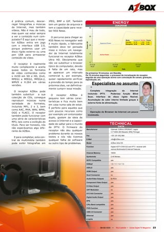 é prática comum, descar-        JPEG, BMP e GIF. Também
regar fotografias e músicas     tem um gestor de arquivos e
                                                                                                      ENERGY
                                                                                                          DIAGRAM
da Internet, mas também         tem a capacidade para rece-
vídeos. Não é mau de todo,      ber RSS News.
mas quem vai estar sempre
a ver o conteúdo num com-          O percurso para chegar ao
putador? É aqui que o recep-    RSS News no navegador web                                                                  Mode      Apparent Active Factor
tor AZBox entra em jogo                                                                                                    StandBy   21	W     		8	W  0.38
                                é muito rápido, o fabricante                        Apparent Power
                                                                                                                           Reception 35 W     16 W   0.45
com o interface USB 2.0,
                                também deve ter pensado
porque podemos usar um
                                nisso e incluiu um navega-
disco rígido externo ou uma
                                dor de Internet totalmente
pen USB para armazenar                                                              Active Power
                                funcional no receptor AZBox
conteúdo de vídeo.
                                Ultra HD. Obviamente que
  O receptor é realmente        não vai substituir o browser
muito complacente e aceita      típico do computador, devido
quase todos os formatos         à falta de um rato, mas
de vídeo conhecidos como        se aparecer um intervalo         Os primeiros 15 minutos: em Standby
                                comercial e, por exemplo,        Os 15 minutos seguintes: o processo de inicialização do receptor,
o XVID em SD e HD, DivX,
                                                                 seguido de uma operação activa com comutação de canais, gravação,
MPEG1 e MPEG2, MPEG4.2,         quiser rapidamente verificar     reprodução, etc.
WMV9 e H.264 em várias
versões.
                                a previsão do tempo para os
                                próximos dias, vai definitiva-
                                                                             Especialista no assunto
                                mente cumprir essa missão.               +
   O receptor AZBox pode                                             Completa        integração    da    Internet
também substituir      a sua                                       incluindo IPTV.        Poderosa função Blind
                                  O     receptor  AZBox     é
colecção de CDs, consegue                                          Scan. Interface de disco rígido flexível.
                                pequeno tem várias carac-
reproduzir músicas numa                                            Acumulação de calor interno limitada graças à
                                terísticas e fica muito bem
variedade     de    formatos,                                      externa fonte de alimentação.
                                                                                                                                              Thomas Haring
                                em casa numa sala de estar.                                                                                     TELE-satellite
incluindo MP1, 2 e 3, bem
como AAC, M4A, WAV, WMA,
                                É perfeito para aqueles que              -                                                                        Test	Center
                                                                                                                                                      Austria
                                com poucos recursos como             Operação do Browser da Internet um pouco
OGG e FLACC. O receptor
                                por exemplo um sintonizador        incómoda.
também pode funcionar com
                                duplo, gostem da ideia de
uma série de características
                                acesso à Internet e a capaci-
MP3, tais como a exibição do
título. Para ser honesto, nós   dade de saltar para o mundo                                        TECHNICAL
                                da IPTV. O firmware do                                                        DATA
não esperávamos algo dife-
                                                                  Manufacturer	                    Opensat,	Edificio	OPENSAT,	Lagoa	
rente da AZBox.                 receptor não deu qualquer
                                                                  	                                C.P	4950-283	Mazedo,	MNÇ	Portugal
                                problema durante os nossos
                                                                  Fax	                             +351	251	652	966
  E para completar, esta cen-   testes e nós não tivemos
                                                                  E-Mail	                          info@AZBox.com
tral de multimédia também       qualquer falha de software
pode exibir fotografias em      ou outro tipo de problemas.       Model	                           AZBox	Ultra	HD

                                                                  Function	                        Digital	HDTV	DVB-S/2	and	IPTV		receiver	with	
                                                                  	                                various	Multimedia	&	Internet	Features

                                                                  Channel Memory	                  15000

                                                                  Symbolrate	                      2-45	Ms/sec.

                                                                  SCPC Compatible	                 yes

                                                                  DiSEqC	                          1.0	/	1.1	/	1.2	/	1.3				

                                                                  USALS	                           yes

                                                                  HDMI Output	                     yes

                                                                  Scart Connector	                 no

                                                                  Audio/Video Outputs	             6x	RCA

                                                                  Component Video Output	          yes

                                                                  S-Video Output	                  yes

                                                                  UHF Modulator	                   no

                                                                  0/12 Volt Connector	             yes

                                                                  Digital Audio Output	            yes

                                                                  EPG	                             yes

                                                                  C/Ku-Band compatible	            yes

                                                                  PVR-Function	                    yes

                                                                  USB 2.0 Connector	               yes

                                                                  Ethernet	                        yes

                                                                  E-SATA	                          no




                                                         www.TELE-satellite.com — 08-09/2010 —             TELE-satellite — Global Digital TV Magazine        23
 
