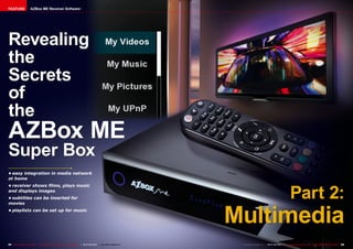 FEATURE                AZBox ME Receiver Software




Revealing
the
Secrets
of
the
AZBox ME
Super Box
•	easy integration in media network
at home



                                                                                                                                                                     Part 2:
•	receiver shows films, plays music
and displays images
•	subtitles can be inserted for




                                                                                                                           Multimedia
movies
•	playlists can be set up for music




84 TELE-satellite International — The World‘s Largest Digital TV Trade Magazine — 06-07-08/2012 — www.TELE-satellite.com    www.TELE-satellite.com — 06-07-08/2012 — TELE-satellite International — 全球发行量最大的数字电视杂志   85
 