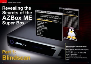 FEATURE                AZBox ME Receiver Software




Revealing the
Secrets of the
AZBox ME
Super Box



                                                                                                                                                 •	automatically looks for all active
                                                                                                                                                 transponders



Part 1:
                                                                                                                                                 •	also detects channels with very low
                                                                                                                                                 symbol rate
                                                                                                                                                 •	makes full use of the AZBox ME
                                                                                                                                                 tuner’s capabilities



Blindscan
                                                                                                                                                 •	finds all active channels
                                                                                                                                                 •	blind scan mode currently in beta
                                                                                                                                                 mode


100 TELE-satellite International — The World‘s Largest Digital TV Trade Magazine — 04-05/2012 — www.TELE-satellite.com   www.TELE-satellite.com — 04-05/2012 — TELE-satellite International — The World‘s Largest Digital TV Trade Magazine   101
 