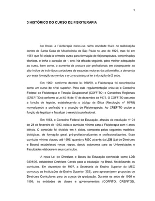 9 
3 HISTÓRICO DO CURSO DE FISIOTERAPIA 
No Brasil, a Fisioterapia iniciou-se como atividade física de reabilitação 
dentro da Santa Casa de Misericórdia de São Paulo no ano de 1929, mas foi em 
1951 que foi criado o primeiro curso para formação de fisioterapeutas, denominados 
técnicos, e tinha a duração de 1 ano. Na década seguinte, para melhor adequação 
ao curso, bem como, o aumento da procura por profissionais em consequente ao 
alto índice de indivíduos portadores de sequelas motoras da poliomielite, a demanda 
por essa formação aumentou e o curso passou a ter a duração de 2 anos. 
Em 1969, conforme decreto lei 938/69, a Fisioterapia foi reconhecida 
como um curso de nível superior. Para esta regulamentação criou-se o Conselho 
Federal de Fisioterapia e Terapia Ocupacional (COFFITO) e Conselhos Regionais 
(CREFITOs) conforme a Lei 6316 de 17 de dezembro de 1975. O COFFITO assumiu 
a função de legislar, estabelecendo o código de Ética (Resolução nº 10/78) 
normalizando a profissão e a atuação do Fisioterapeuta. Ao CREFITO coube a 
função de legalizar e fiscalizar o exercício profissional. 
Em 1983, o Conselho Federal de Educação, através da resolução nº 04 
de 28 de fevereiro de 1983, edita o currículo mínimo para a Fisioterapia com 4 anos 
letivos. O conteúdo foi dividido em 4 ciclos, composto pelas seguintes matérias: 
biológicas, de formação geral, pré-profissionalizantes e profissionalizantes. Esse 
currículo mínimo vigorou até 1996, quando o MEC através da LDB (Lei de Diretrizes 
e Bases) estabeleceu novas regras, dando autonomia para as Universidades e 
Faculdades elaborarem seus currículos. 
A nova Lei de Diretrizes e Bases da Educação conhecida como LDB 
9394/96, estabelece Diretrizes Gerais para a educação no Brasil, flexibilizando os 
currículos. Em dezembro de 1997, a Secretaria de Ensino Superior do MEC 
convocou as Instituições de Ensino Superior (IES), para apresentarem propostas de 
Diretrizes Curriculares para os cursos de graduação. Durante os anos de 1998 e 
1999, as entidades de classe e governamentais (COFFITO, CREFITOS, 
 
