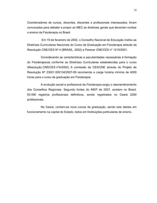 10 
Coordenadores de cursos, docentes, discentes e profissionais interessados, foram 
convocados para debater e propor ao MEC as diretrizes gerais que deveriam nortear 
o ensino da Fisioterapia no Brasil. 
Em 19 de fevereiro de 2002, o Conselho Nacional de Educação institui as 
Diretrizes Curriculares Nacionais do Curso de Graduação em Fisioterapia através da 
Resolução CNE/CES Nº 4 (BRASIL, 2002) e Parecer CNE/CES nº 1210/2001. 
Considerando as características e peculiaridades necessárias à formação 
do Fisioterapeuta conforme as Diretrizes Curriculares estabelecidas para o curso 
(Resolução CNS/CES nº4/2002). A comissão da CES/CNE através do Projeto de 
Resolução Nº 23001.000134/2007-09 recomenda a carga horária mínima de 4000 
horas para o curso de graduação em Fisioterapia. 
A evolução social e profissional da Fisioterapia exigiu o desmembramento 
dos Conselhos Regionais. Segundo fontes do INEP de 2007, existem no Brasil, 
93.590 registros profissionais definitivos, sendo registrados no Ceará 2280 
profissionais. 
No Ceará, contam-se nove cursos de graduação, sendo seis destes em 
funcionamento na capital do Estado, todos em Instituições particulares de ensino. 
 