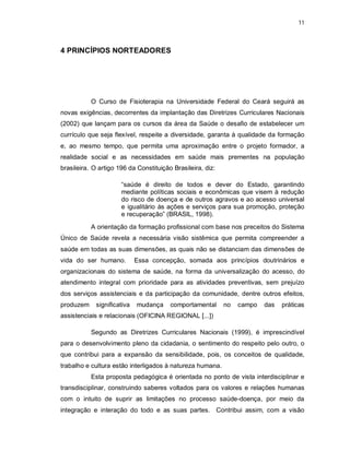 11 
4 PRINCÍPIOS NORTEADORES 
O Curso de Fisioterapia na Universidade Federal do Ceará seguirá as 
novas exigências, decorrentes da implantação das Diretrizes Curriculares Nacionais 
(2002) que lançam para os cursos da área da Saúde o desafio de estabelecer um 
currículo que seja flexível, respeite a diversidade, garanta à qualidade da formação 
e, ao mesmo tempo, que permita uma aproximação entre o projeto formador, a 
realidade social e as necessidades em saúde mais prementes na população 
brasileira. O artigo 196 da Constituição Brasileira, diz: 
“saúde é direito de todos e dever do Estado, garantindo 
mediante políticas sociais e econômicas que visem à redução 
do risco de doença e de outros agravos e ao acesso universal 
e igualitário às ações e serviços para sua promoção, proteção 
e recuperação” (BRASIL, 1998). 
A orientação da formação profissional com base nos preceitos do Sistema 
Único de Saúde revela a necessária visão sistêmica que permita compreender a 
saúde em todas as suas dimensões, as quais não se distanciam das dimensões de 
vida do ser humano. Essa concepção, somada aos princípios doutrinários e 
organizacionais do sistema de saúde, na forma da universalização do acesso, do 
atendimento integral com prioridade para as atividades preventivas, sem prejuízo 
dos serviços assistenciais e da participação da comunidade, dentre outros efeitos, 
produzem significativa mudança comportamental no campo das práticas 
assistenciais e relacionais (OFICINA REGIONAL [...]) 
Segundo as Diretrizes Curriculares Nacionais (1999), é imprescindível 
para o desenvolvimento pleno da cidadania, o sentimento do respeito pelo outro, o 
que contribui para a expansão da sensibilidade, pois, os conceitos de qualidade, 
trabalho e cultura estão interligados à natureza humana. 
Esta proposta pedagógica é orientada no ponto de vista interdisciplinar e 
transdisciplinar, construindo saberes voltados para os valores e relações humanas 
com o intuito de suprir as limitações no processo saúde-doença, por meio da 
integração e interação do todo e as suas partes. Contribui assim, com a visão 
 