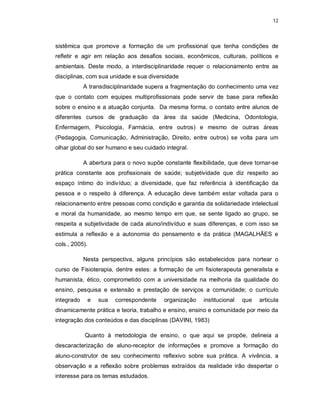 12 
sistêmica que promove a formação de um profissional que tenha condições de 
refletir e agir em relação aos desafios sociais, econômicos, culturais, políticos e 
ambientais. Deste modo, a interdisciplinaridade requer o relacionamento entre as 
disciplinas, com sua unidade e sua diversidade 
A transdisciplinaridade supera a fragmentação do conhecimento uma vez 
que o contato com equipes multiprofissionais pode servir de base para reflexão 
sobre o ensino e a atuação conjunta. Da mesma forma, o contato entre alunos de 
diferentes cursos de graduação da área da saúde (Medicina, Odontologia, 
Enfermagem, Psicologia, Farmácia, entre outros) e mesmo de outras áreas 
(Pedagogia, Comunicação, Administração, Direito, entre outros) se volta para um 
olhar global do ser humano e seu cuidado integral. 
A abertura para o novo supõe constante flexibilidade, que deve tornar-se 
prática constante aos profissionais de saúde; subjetividade que diz respeito ao 
espaço íntimo do indivíduo; a diversidade, que faz referência à identificação da 
pessoa e o respeito à diferença. A educação deve também estar voltada para o 
relacionamento entre pessoas como condição e garantia da solidariedade intelectual 
e moral da humanidade, ao mesmo tempo em que, se sente ligado ao grupo, se 
respeita a subjetividade de cada aluno/indivíduo e suas diferenças, e com isso se 
estimula a reflexão e a autonomia do pensamento e da prática (MAGALHÃES e 
cols., 2005). 
Nesta perspectiva, alguns princípios são estabelecidos para nortear o 
curso de Fisioterapia, dentre estes: a formação de um fisioterapeuta generalista e 
humanista, ético, comprometido com a universidade na melhoria da qualidade do 
ensino, pesquisa e extensão e prestação de serviços a comunidade; o currículo 
integrado e sua correspondente organização institucional que articula 
dinamicamente prática e teoria, trabalho e ensino, ensino e comunidade por meio da 
integração dos conteúdos e das disciplinas (DAVINI, 1983) 
Quanto à metodologia de ensino, o que aqui se propõe, delineia a 
descaracterização de aluno-receptor de informações e promove a formação do 
aluno-construtor de seu conhecimento reflexivo sobre sua prática. A vivência, a 
observação e a reflexão sobre problemas extraídos da realidade irão despertar o 
interesse para os temas estudados. 
 