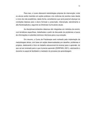 13 
Para isso, o curso oferecerá metodologias próprias de intervenção, onde 
os alunos serão inseridos em ações práticas e de vivências de eventos reais desde 
o início da vida acadêmica, desta forma, acreditamos que será possível alcançar as 
condições básicas para o aluno formular a prescrição, intervenção, atendimento e 
alta fisioterapêutica, seguindo as Diretrizes Curriculares atuais. 
As disciplinas/conteúdos clássicas são integradas em módulos de ensino, 
com temáticas específicas, trabalhadas a partir da discussão de problemas e busca 
de informações e subsídios teóricos e técnicos para a sua solução. 
Em resumo, o Curso de Fisioterapia será norteado pela implantação de 
metodologias ativas, com base em ações desencadeadas por desafios, problemas e 
projetos, deslocando o foco do trabalho educacional do ensinar para o aprender, do 
que vai ser ensinado para o que é preciso aprender (ZARIFIAN, 2001), valorizando o 
docente no papel de facilitador e mediador do processo de aprendizagem. 
 