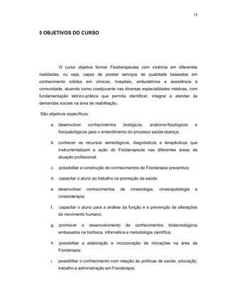 14 
5 OBJETIVOS DO CURSO 
O curso objetiva formar Fisioterapeutas com vivência em diferentes 
realidades, ou seja, capaz de prestar serviços de qualidade baseados em 
conhecimento sólidos em clínicas, hospitais, ambulatórios e assistência à 
comunidade, atuando como coadjuvante nas diversas especialidades médicas, com 
fundamentação teórico-prática que permita identificar, integrar e atender às 
demandas sociais na área de reabilitação. 
São objetivos específicos: 
a. desenvolver conhecimentos biológicos, anátomo-fisiológicos e 
fisiopatológicos para o entendimento do processo saúde-doença; 
b. conhecer os recursos semiológicos, diagnósticos e terapêuticos que 
instrumentalizam a ação do Fisioterapeuta nas diferentes áreas de 
atuação profissional; 
c. possibilitar a construção de conhecimentos de Fisioterapia preventiva; 
d. capacitar o aluno ao trabalho na promoção da saúde 
e. desenvolver conhecimentos de cinesiologia, cinesiopatologia e 
cinesioterapia 
f. capacitar o aluno para a análise da função e e prevenção de alterações 
do movimento humano; 
g. promover o desenvolvimento de conhecimentos biotecnológicos 
embasados na biofísica, informática e metodologia científica; 
h. possibilitar a elaboração e incorporação de inovações na área da 
Fisioterapia; 
i. possibilitar o conhecimento com relação às políticas de saúde, educação, 
trabalho e administração em Fisioterapia; 
 
