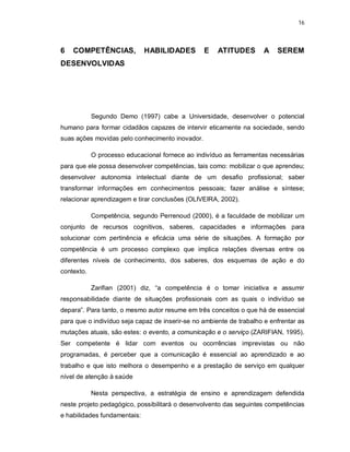 16 
6 COMPETÊNCIAS, HABILIDADES E ATITUDES A SEREM 
DESENVOLVIDAS 
Segundo Demo (1997) cabe a Universidade, desenvolver o potencial 
humano para formar cidadãos capazes de intervir eticamente na sociedade, sendo 
suas ações movidas pelo conhecimento inovador. 
O processo educacional fornece ao indivíduo as ferramentas necessárias 
para que ele possa desenvolver competências, tais como: mobilizar o que aprendeu; 
desenvolver autonomia intelectual diante de um desafio profissional; saber 
transformar informações em conhecimentos pessoais; fazer análise e síntese; 
relacionar aprendizagem e tirar conclusões (OLIVEIRA, 2002). 
Competência, segundo Perrenoud (2000), é a faculdade de mobilizar um 
conjunto de recursos cognitivos, saberes, capacidades e informações para 
solucionar com pertinência e eficácia uma série de situações. A formação por 
competência é um processo complexo que implica relações diversas entre os 
diferentes níveis de conhecimento, dos saberes, dos esquemas de ação e do 
contexto. 
Zarifian (2001) diz, “a competência é o tomar iniciativa e assumir 
responsabilidade diante de situações profissionais com as quais o indivíduo se 
depara”. Para tanto, o mesmo autor resume em três conceitos o que há de essencial 
para que o indivíduo seja capaz de inserir-se no ambiente de trabalho e enfrentar as 
mutações atuais, são estes: o evento, a comunicação e o serviço (ZARIFIAN, 1995). 
Ser competente é lidar com eventos ou ocorrências imprevistas ou não 
programadas, é perceber que a comunicação é essencial ao aprendizado e ao 
trabalho e que isto melhora o desempenho e a prestação de serviço em qualquer 
nível de atenção à saúde 
Nesta perspectiva, a estratégia de ensino e aprendizagem defendida 
neste projeto pedagógico, possibilitará o desenvolvento das seguintes competências 
e habilidades fundamentais: 
 