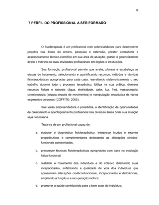 18 
7 PERFIL DO PROFISSIONAL A SER FORMADO 
O fisioterapeuta é um profissional com potencialidades para desenvolver 
projetos nas áreas do ensino, pesquisa e extensão, prestar consultoria e 
assessoramento técnico-científico em sua área de atuação, gestão e gerenciamento 
direto e indireto de suas atividades profissionais em órgãos e instituições. 
Sua formação profissional permite que avalie, planeje e estabeleça as 
etapas do tratamento, selecionando e quantificando recursos, métodos e técnicas 
fisioterapêuticas apropriadas para cada caso, reavaliando sistematicamente o seu 
trabalho durante todo o processo terapêutico. Utiliza na sua prática, diversos 
recursos físicos e naturais (água, eletricidade, calor, luz, frio), massoterapia, 
cinesioterapia (terapia através de movimentos) e manipulação terapêutica de vários 
segmentos corporais (COFFITO, 2005). 
Sua visão empreendedora o possibilita, a identificação de oportunidades 
de crescimento e aperfeiçoamento profissional nas diversas áreas onde sua atuação 
seja necessária 
Trata-se de um profissional capaz de: 
a. elaborar o diagnóstico fisioterapêutico, interpretar laudos e exames 
propedêuticos e complementares detectando as alterações cinético-funcionais 
apresentadas. 
b. prescrever técnicas fisioterapêuticas apropriadas com base na avaliação 
físico-funcional; 
c. reabilitar o movimento dos indivíduos e do coletivo diminuindo suas 
incapacidades, enfatizando a qualidade de vida dos indivíduos que 
apresentam alterações cinético-funcionais, incapacidades e deficiências, 
ampliando a função e a recuperação motora; 
d. promover a saúde contribuindo para o bem estar do indivíduo; 
 
