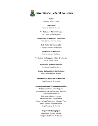 Reitor 
Jesualdo Pereira Farias 
Vice-Reitor 
Henry de Holanda Campos 
Pró-Reitor de Administração 
Luís Carlos Uchôa Saunders 
Pró-Reitora de Assuntos Estudantis 
Maria Clarisse Ferreira Gomes 
Pró-Reitor de Graduação 
Custódio Luís Silva de Almeida 
Pró-Reitor de Extensão 
Antonio Salvador da Rocha 
Pró-Reitor de Pesquisa e Pós-Graduação 
Gil de Aquino Farias 
Pró-Reitor de Planejamento 
Ernesto da Silva Pitombeira 
Diretor da Faculdade de Medicina 
José Luciano Bezerra Moreira 
Coordenação do Curso de Medicina 
Yacy Mendonça de Almeida 
Responsáveis pelo Projeto Pedagógico 
Andréa da Nóbrega Cirino Nogueira 
Carlos Roberto Martins Rodrigues Sobrinho 
Cristiano Teles de Souza 
José Luciano Bezerra Moreira 
Maria do Socorro Quintino Farias 
Soraya Maria do Nascimento Rebouças Viana 
Vasco Pinheiro Diógenes Bastos 
Yacy Mendonça de Almeida 
Supervisão Pedagógica 
Inês Cristina de Melo Mamede 
Yangla Kelly Oliveira Rodrigues 
 