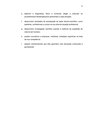 19 
e. elaborar o diagnóstico físico e funcional, eleger e executar os 
procedimentos fisioterapêuticos pertinentes a cada situação; 
f. desenvolver atividades de socialização do saber técnico-científico, como 
palestras, conferências e cursos na sua área de atuação profissional; 
g. desenvolver investigação científica visando à melhoria da qualidade de 
vida do ser humano; 
h. prestar consultoria a empresas, indústrias, entidades esportivas na área 
de sua competência. 
i. adquirir conhecimentos que lhes garantam uma educação continuada e 
permanente. 
 