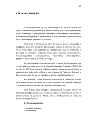 20 
8 ÁREAS DE ATUAÇÃO 
A Fisioterapia utiliza em suas bases terapêuticas, recursos naturais, tais 
como: a eletricidade (eletroterapia), os recursos térmicos (frio e calor - termoterapia), 
a água (hidroterapia) e principalmente o movimento (cinesioterapia); a massoterapia, 
a manipulação terapêutica, a mecanoterapia e outros recursos, constituem meios 
para o atendimento e tratamento ao indivíduo. 
Atualmente, o Fisioterapeuta, além de atuar na área de reabilitação e 
terapêutica, desenvolve programas de prevenção, proteção e promoção da saúde. 
Ao se firmar como área específica do conhecimento, atua no tratamento e 
prevenção de alterações cinético-funcionais como distúrbios neuromusculares, 
músculo-esquelético, neuropsiquiátricos, respiratórios, ginéco-obstétricos, 
pediátricos e nas áreas de geriatria e oncologia. 
Na rede hospitalar torna-se essencial a presença do Fisioterapeuta que 
comprovadamente reduz o período de internação hospitalar. A portaria nº 466 de 04 
de julho de 1998 da secretaria de vigilância sanitária estabelece como obrigatória a 
assistência por parte deste profissional nas Unidades de Tratamento Intensivo e 
Semi-intensivo, que deveria ser estendido às demais unidades hospitalares. 
Nas indústrias, clubes esportivos e recreativos a Fisioterapia torna-se 
parte efetiva, atuando na análise da função e prevenção de acidentes e doenças 
originárias do trabalho como também da prática esportiva e lazer. 
Além de todas estas atividades, o Fisioterapeuta pode atuar também, na 
elaboração de programas de saúde oficiais, em instituições de ensino, na docência e 
desenvolvimento de pesquisas. Abaixo, lista-se detalhadamente as áreas de 
atuação destes profissionais. 
8.1 Fisioterapia Clínica 
 Hospitais e Clínicas 
 Ambulatórios 
 
