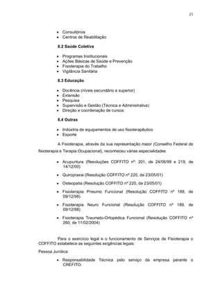 21 
 Consultórios 
 Centros de Reabilitação 
8.2 Saúde Coletiva 
 Programas Institucionais 
 Ações Básicas de Saúde e Prevenção 
 Fisioterapia do Trabalho 
 Vigilância Sanitária 
8.3 Educação 
 Docência (níveis secundário e superior) 
 Extensão 
 Pesquisa 
 Supervisão e Gestão (Técnica e Administrativa) 
 Direção e coordenação de cursos 
8.4 Outras 
 Indústria de equipamentos de uso fisioterapêutico 
 Esporte 
A Fisioterapia, através da sua representação maior (Conselho Federal de 
fisioterapia e Terapia Ocupacional), reconheceu várias especialidades 
 Acupuntura (Resoluções COFFITO nº: 201, de 24/06/99 e 219, de 
14/12/00) 
 Quiropraxia (Resolução COFFITO nº 220, de 23/05/01) 
 Osteopatia (Resolução COFFITO nº 220, de 23/05/01) 
 Fisioterapia Pneumo Funcional (Resolução COFFITO nº 188, de 
09/12/98) 
 Fisioterapia Neuro Funcional (Resolução COFFITO nº 189, de 
09/12/98) 
 Fisioterapia Traumato-Ortopédica Funcional (Resolução COFFITO nº 
260, de 11/02/2004) 
Para o exercício legal e o funcionamento de Serviços de Fisioterapia o 
COFFITO estabelece as seguintes exigências legais: 
Pessoa Jurídica: 
 Responsabilidade Técnica pelo serviço da empresa perante o 
CREFITO. 
 