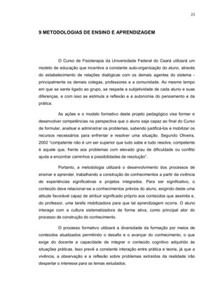 23 
9 METODOLOGIAS DE ENSINO E APRENDIZAGEM 
O Curso de Fisioterapia da Universidade Federal do Ceará utilizará um 
modelo de educação que incentive a constante auto-organização do aluno, através 
do estabelecimento de relações dialógicas com os demais agentes do sistema - 
principalmente os demais colegas, professores e a comunidade. Ao mesmo tempo 
em que se sente ligado ao grupo, se respeita a subjetividade de cada aluno e suas 
diferenças, e com isso se estimula a reflexão e a autonomia do pensamento e da 
prática. 
As ações e o modelo formativo deste projeto pedagógico visa formar e 
desenvolver competências na perspectiva que o aluno seja capaz ao final do Curso 
de formular, analisar e administrar os problemas, sabendo justificá-los e mobilizar os 
recursos necessários para enfrentar e resolver uma situação. Segundo Oliveira, 
2002 “competente não é um ser superior que tudo sabe e tudo resolve, competente 
é aquele que, frente aos problemas com elevado grau de dificuldade ou conflito 
ajuda a encontrar caminhos e possibilidades de resolução”. 
Portanto, a metodologia utilizará o desenvolvimento dos processos de 
ensinar e aprender, trabalhando a construção de conhecimentos a partir da vivência 
de experiências significativas e projetos integrados. Para ser significativo, o 
conteúdo deve relacionar-se a conhecimentos prévios do aluno, exigindo deste uma 
atitude favorável capaz de atribuir significado próprio aos conteúdos que assimila e, 
do professor, uma tarefa mobilizadora para que tal aprendizagem ocorra. O aluno 
interage com a cultura sistematizadora de forma ativa, como principal ator do 
processo de construção do conhecimento. 
O processo formativo utilizará a diversidade da formação por meios de 
conteúdos atualizados permitindo o desafio e o avançar do conhecimento, o que 
exige do docente a capacidade de integrar o conteúdo cognitivo adquirido ás 
situações práticas. Isso prevê a constante interação entre prática e teoria, já que a 
vivência, a observação e a reflexão sobre problemas extraídos da realidade irão 
despertar o interesse para os temas estudados. 
 