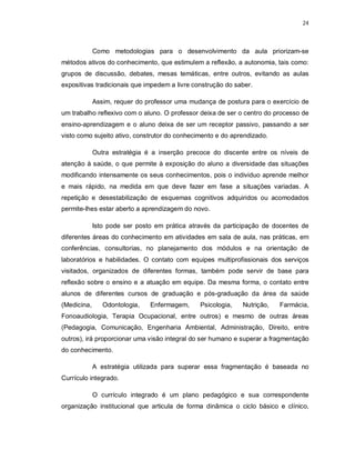 24 
Como metodologias para o desenvolvimento da aula priorizam-se 
métodos ativos do conhecimento, que estimulem a reflexão, a autonomia, tais como: 
grupos de discussão, debates, mesas temáticas, entre outros, evitando as aulas 
expositivas tradicionais que impedem a livre construção do saber. 
Assim, requer do professor uma mudança de postura para o exercício de 
um trabalho reflexivo com o aluno. O professor deixa de ser o centro do processo de 
ensino-aprendizagem e o aluno deixa de ser um receptor passivo, passando a ser 
visto como sujeito ativo, construtor do conhecimento e do aprendizado. 
Outra estratégia é a inserção precoce do discente entre os níveis de 
atenção à saúde, o que permite à exposição do aluno a diversidade das situações 
modificando intensamente os seus conhecimentos, pois o individuo aprende melhor 
e mais rápido, na medida em que deve fazer em fase a situações variadas. A 
repetição e desestabilização de esquemas cognitivos adquiridos ou acomodados 
permite-lhes estar aberto a aprendizagem do novo. 
Isto pode ser posto em prática através da participação de docentes de 
diferentes áreas do conhecimento em atividades em sala de aula, nas práticas, em 
conferências, consultorias, no planejamento dos módulos e na orientação de 
laboratórios e habilidades. O contato com equipes multiprofissionais dos serviços 
visitados, organizados de diferentes formas, também pode servir de base para 
reflexão sobre o ensino e a atuação em equipe. Da mesma forma, o contato entre 
alunos de diferentes cursos de graduação e pós-graduação da área da saúde 
(Medicina, Odontologia, Enfermagem, Psicologia, Nutrição, Farmácia, 
Fonoaudiologia, Terapia Ocupacional, entre outros) e mesmo de outras áreas 
(Pedagogia, Comunicação, Engenharia Ambiental, Administração, Direito, entre 
outros), irá proporcionar uma visão integral do ser humano e superar a fragmentação 
do conhecimento. 
A estratégia utilizada para superar essa fragmentação é baseada no 
Currículo integrado. 
O currículo integrado é um plano pedagógico e sua correspondente 
organização institucional que articula de forma dinâmica o ciclo básico e clínico, 
 
