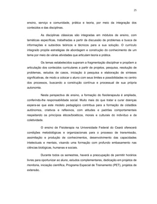25 
ensino, serviço e comunidade, prática e teoria, por meio da integração dos 
conteúdos e das disciplinas. 
As disciplinas clássicas são integradas em módulos de ensino, com 
temáticas específicas, trabalhadas a partir da discussão de problemas e busca de 
informações e subsídios teóricos e técnicos para a sua solução. O currículo 
integrado propõe estratégias de abordagem e construção do conhecimento de um 
tema por meio de várias atividades que articulam teoria e prática. 
Os temas estabelecidos superam a fragmentação disciplinar e propõem a 
articulação dos conteúdos curriculares a partir de projetos, pesquisa, resolução de 
problemas, estudos de casos, iniciação à pesquisa e elaboração de sínteses 
significativas, de modo a colocar o aluno com seus limites e possibilidades no centro 
dos processos, buscando a construção contínua e processual de sua própria 
autonomia. 
Nesta perspectiva de ensino, a formação do fisioterapeuta é ampliada, 
conferindo-lhe responsabilidade social. Muito mais do que tratar e curar doenças 
espera-se que este modelo pedagógico contribua para a formação de cidadãos 
autônomos, criativos e reflexivos, com atitudes e padrões comportamentais 
respeitando os princípios éticos/bioéticos, morais e culturais do indivíduo e da 
coletividade. 
O ensino de Fisioterapia na Universidade Federal do Ceará oferecerá 
condições metodológicas e organizacionais para o processo de transmissão, 
assimilação e produção de conhecimentos, desenvolvimento das capacidades 
intelectuais e mentais, visando uma formação com profundo embasamento nas 
ciências biológicas, humanas e sociais. 
Durante todos os semestres, haverá a preocupação de permitir horários 
livres para oportunizar ao aluno, estudos complementares, dedicação em projetos de 
monitoria, iniciação científica, Programa Especial de Treinamento (PET), projetos de 
extensão. 
 