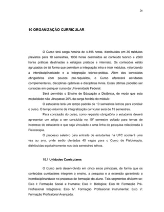 26 
10 ORGANIZAÇÃO CURRICULAR 
O Curso terá carga horária de 4.496 horas, distribuídas em 36 módulos 
previstos para 10 semestres, 1936 horas destinados ao conteúdo teórico e 2560 
horas práticas destinadas a estágios práticos e internato. Os conteúdos estão 
agrupados de tal forma que permitam a integração intra e inter módulos, valorizando 
a interdisciplinaridade e a integração teórico-prática. Além dos conteúdos 
obrigatórios com poucos pré-requisitos, o Curso oferecerá atividades 
complementares, disciplinas optativas e disciplinas livres. Estas últimas poderão ser 
cursadas em qualquer curso da Universidade Federal. 
Será permitido o Ensino de Educação a Distância, de modo que esta 
modalidade não ultrapasse 20% da carga horária do módulo 
O estudante terá um tempo padrão de 10 semestres letivos para concluir 
o curso. O tempo máximo de integralização curricular será de 15 semestres. 
Para conclusão do curso, como requisito obrigatório o estudante deverá 
apresentar um artigo a ser concluída no 10o semestre voltado para temas de 
interesse do estudante e que seja vinculado a uma linha de pesquisa relacionada à 
Fisioterapia. 
O processo seletivo para entrada de estudantes na UFC ocorrerá uma 
vez ao ano, onde serão ofertadas 40 vagas para o Curso de Fisioterapia, 
distribuídas equitativamente nos dois semestres letivos. 
10.1 Unidades Curriculares 
O Curso será desenvolvido em cinco eixos principais, de forma que os 
conteúdos curriculares integrem o ensino, a pesquisa e a extensão garantindo a 
interdisciplinaridade no processo de formação do aluno. Tais segmentos dividem-se: 
Eixo I: Formação Social e Humana; Eixo II: Biológica; Eixo III: Formação Pré- 
Profissional Integrativa; Eixo IV: Formação Profissional Instrumental; Eixo V: 
Formação Profissional Avançada. 
 