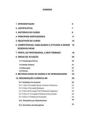 SUMÁRIO 
1 APRESENTAÇÃO 5 
2 JUSTIFICATIVA 7 
3 HISTÓRICO DO CURSO 9 
4 PRINCÍPIOS NORTEADORES 11 
5 OBJETIVOS DO CURSO 14 
6 COMPETÊNCIAS, HABILIDADES E ATITUDES A SEREM 
16 
DESENVOLVIDAS 
7 PERFIL DO PROFISSIONAL A SER FORMADO 18 
8 ÁREAS DE ATUAÇÃO 20 
8.1 Fisioterapia Clínica 20 
8.2 Saúde Coletiva 21 
8.3 Educação 21 
8.4 Outros 21 
9 METODOLOGIAS DE ENSINO E DE APRENDIZAGEM 23 
10. ORGANIZAÇÃO CURRICULAR 26 
10.1 Unidades Curriculares 26 
10.1.1 Eixo I Formação Social, Humana e Pesquisa 27 
10.1.2 Eixo II Formação Biológica 27 
10.1.3 Eixo III Formação Pré Profissional Integrativo 28 
10.1.4 Eixo IV: Formação Profissional Instrumental 28 
10.1.5 Eixo V: Profissional Avançado 29 
10.2 Disciplinas por Departamento 30 
10.3 Ementário das Disciplinas 32 
 