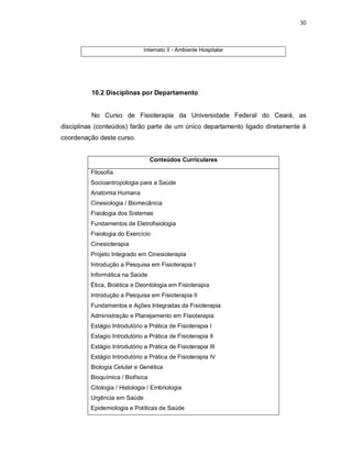 30 
Internato II - Ambiente Hospitalar 
10.2 Disciplinas por Departamento 
No Curso de Fisioterapia da Universidade Federal do Ceará, as 
disciplinas (conteúdos) farão parte de um único departamento ligado diretamente à 
coordenação deste curso. 
Conteúdos Curriculares 
Filosofia 
Socioantropologia para a Saúde 
Anatomia Humana 
Cinesiologia / Biomecânica 
Fisiologia dos Sistemas 
Fundamentos de Eletrofisiologia 
Fisiologia do Exercício 
Cinesioterapia 
Projeto Integrado em Cinesioterapia 
Introdução a Pesquisa em Fisioterapia I 
Informática na Saúde 
Ética, Bioética e Deontologia em Fisioterapia 
Introdução a Pesquisa em Fisioterapia II 
Fundamentos e Ações Integradas da Fisioterapia 
Administração e Planejamento em Fisioterapia 
Estágio Introdutório a Prática de Fisioterapia I 
Estagio Introdutório a Prática de Fisioterapia II 
Estágio Introdutório a Prática de Fisioterapia III 
Estágio Introdutório a Prática de Fisioterapia IV 
Biologia Celular e Genética 
Bioquímica / Biofísica 
Citologia / Histologia / Embriologia 
Urgência em Saúde 
Epidemiologia e Políticas de Saúde 
 
