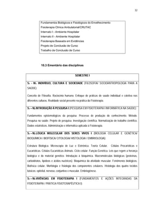 32 
Fundamentos Biológicos e Fisiológicos do Envelhecimento 
Fisioterapia Clínica Ambulatorial/CRUTAC 
Internato I - Ambiente Hospitalar 
Internato II - Ambiente Hospitalar 
Fisioterapia Baseada em Evidências 
Projeto de Conclusão de Curso 
Trabalho de Conclusão de Curso 
10.3 Ementário das disciplinas 
SEMESTRE I 
S1 - M1: INDIVÍDUO, CULTURA E SOCIEDADE (FILOSOFIA/ SOCIOANTROPOLOGIA PARA A 
SAÚDE): 
Conceito de Filosofia. Raciocínio humano. Enfoque de práticas de saúde individual e coletiva nas 
diferentes culturas. Realidade social presente na prática da Fisioterapia. 
S1 – M2 INTRODUÇÃO À PESQUISA I (PESQUISA EM FISIOTERAPIA I INFORMÁTICA NA SAÚDE): 
Fundamentos epistemológicos da pesquisa. Processo de produção do conhecimento. Método. 
Pesquisa na saúde. Projeto de pesquisa. Investigação científica. Normatização de trabalho científico. 
Dados estatísticos. Administração e informática aplicada à Fisioterapia. 
S1 – M3 LÓGICA MOLECULAR DOS SERES VIVOS I (BIOLOGIA CELULAR E GENÉTICA/ 
BIOQUÍMICA / BIOFÍSICA/ CITOLOGIA/ HISTOLOGIA / EMBRIOLOGIA): 
Estrutura Biológica. Microscopia de Luz e Eletrônica. Teoria Celular. Células Procarióticas e 
Eucarióticas. Células Eucarióticas Animais. Ciclo celular. Função Genética. Leis que regem a herança 
biológica e do material genético. Introdução à bioquímica. Macromoléculas biológicas (proteínas, 
carboidratos, lipídeos e ácidos nucléicos). Bioquímica da atividade muscular. Fenômenos biológicos. 
Biofísica celular. Morfologia e fisiologia dos componentes celulares. Histologia dos quatro tecidos 
básicos: epitelial, nervoso, conjuntivo e muscular. Embriogênese. 
S1 – M4 VIVÊNCIAS EM FISIOTERAPIA I (FUNDAMENTOS E AÇÕES INTEGRADAS DA 
FISIOTERAPIA / PRÁTICA FISIOTERAPÊUTICA I): 
 