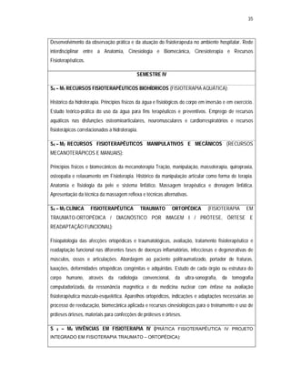 35 
Desenvolvimento da observação prática e da atuação do fisioterapeuta no ambiente hospitalar. Rede 
interdisciplinar entre a Anatomia, Cinesiologia e Biomecânica, Cinesioterapia e Recursos 
Fisioterapêuticos. 
SEMESTRE IV 
S4 – M1 RECURSOS FISIOTERAPÊUTICOS BIOHÍDRICOS (FISIOTERAPIA AQUÁTICA): 
Histórico da hidroterapia. Princípios físicos da água e fisiológicos do corpo em imersão e em exercício. 
Estudo teórico-prática do uso da água para fins terapêuticos e preventivos. Emprego de recursos 
aquáticos nas disfunções osteomioarticulares, neuromusculares e cardiorrespiratórios e recursos 
fisioterápicos correlacionados a hidroterapia. 
S4 – M2 RECURSOS FISIOTERAPÊUTICOS MANIPULATIVOS E MECÂNICOS (RECURSOS 
MECANOTERÁPICOS E MANUAIS): 
Princípios físicos e biomecânicos da mecanoterapia Tração, manipulação, massoterapia, quiropraxia, 
osteopatia e relaxamento em Fisioterapia. Histórico da manipulação articular como forma de terapia. 
Anatomia e fisiologia da pele e sistema linfático. Massagem terapêutica e drenagem linfática. 
Apresentação da técnica da massagem reflexa e técnicas alternativas. 
S4 – M3 CLÍNICA FISIOTERAPÊUTICA TRAUMATO ORTOPÉDICA (FISIOTERAPIA EM 
TRAUMATO-ORTOPÉDICA / DIAGNÓSTICO POR IMAGEM I / PRÓTESE, ÓRTESE E 
READAPTAÇÃO FUNCIONAL): 
Fisiopatologia das afecções ortopédicas e traumatológicas, avaliação, tratamento fisioterapêutico e 
readaptação funcional nas diferentes fases de doenças inflamatórias, infecciosas e degenerativas de 
músculos, ossos e articulações. Abordagem ao paciente politraumatizado, portador de fraturas, 
luxações, deformidades ortopédicas congênitas e adquiridas. Estudo de cada órgão ou estrutura do 
corpo humano, através da radiologia convencional, da ultra-sonografia, da tomografia 
computadorizada, da ressonância magnética e da medicina nuclear com ênfase na avaliação 
fisioterapêutica músculo-esquelética. Aparelhos ortopédicos, indicações e adaptações necessárias ao 
processo de reeducação, biomecânica aplicada e recursos cinesiológicos para o treinamento e uso de 
próteses órteses, materiais para confecções de próteses e órteses. 
S 4 – M4 VIVÊNCIAS EM FISIOTERAPIA IV (PRÁTICA FISIOTERAPÊUTICA IV PROJETO 
INTEGRADO EM FISIOTERAPIA TRAUMATO – ORTOPÉDICA): 
 