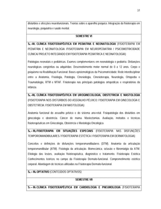 37 
distúrbios e afecções neurofuncionais. Teorias sobre o aparelho psíquico. Integração da fisioterapia em 
neurologia, psiquiatria e saúde mental. 
SEMESTRE VI 
S6 –M1 CLÍNICA FISIOTERAPÊUTICA EM PEDIATRIA E NEONATOLOGIA (FISIOTERAPIA EM 
PEDIATRIA E NEONATOLOGIA /FISIOTERAPIA EM NEUROPEDIATRIA / PSICOMOTRICIDADE 
CLÍNICA/ PROJETO INTEGRADO EM FISIOTERAPIA PEDIATRICA E NEONATOLOGIA): 
Patologias neonatais e pediátricas. Exames complementares em neonatologia e pediatria. Disfunções 
neurológicas congênitas ou adquiridas; Desenvolvimento motor normal de 0 a 12 anos. Corpo e 
psiquismo na Reabilitação Funcional: Bases epistemológicas da Psicomotricidade; Rede interdisciplinar 
entre a Anatomia, Fisiologia, Patologia, Cinesiologia, Cinesioterapia, Neurologia, Ortopedia e 
Traumatologia, RTM e MTAF. Fisioterapia nas principais patologias ortopédicas e respiratórias da 
infância. 
S6 –M2 CLÍNICA FISIOTERAPÊUTICA EM UROGINECOLOGIA, OBSTETRICIA E MASTOLOGIA 
(FISIOTERAPIA NOS DISTÚRBIOS DO ASSOALHO PÉLVICO; FISIOTERAPIA EM GINECOLOGIA E 
OBSTETRÍCIA; FISIOTERAPIA EM MASTOLOGIA): 
Anatomia funcional do assoalho pélvico e do sistema ano-retal. Fisiopatologia dos distúrbios em 
ginecologia e obstetrícia. Câncer de mama. Mastectomias. Avaliação, métodos e técnicas 
fisioterapêuticas em Ginecologia, Obstetrícia e Mastologia Oncológica. 
S6 – M3 FISIOTERAPIA EM SITUAÇÕES ESPECIAIS (FISIOTERAPIA NAS DISFUNÇÕES 
TEMPOROMANDIBULARES / FISIOTERAPIA ESTÉTICA / FISIOTERAPIA EM DERMATOLOGIA): 
Conceitos e definições de disfunções temporomandibulares (DTM). Anatomia da articulação 
temporomandibular (ATM). Fisiologia da articulação. Biomecânica, oclusão e fibromialgia da ATM. 
Etiologia das lesões, avaliação fisioterapêutica, diagnóstico e tratamento. Fisioterapia Estética 
Conhecimentos teóricos no campo da Fisioterapia Dermato-funcional. Comprometimento estético 
corporal. Abordagem de técnicas utilizadas na Fisioterapia Dermato-funcional. 
S6 – M4 OPTATIVO (CONTEÚDOS OPTATIVOS) 
SEMESTRE VII 
S7 – M1 CLÍNICA FISIOTERAPÊUTICA EM CARDIOLOGIA E PNEUMOLOGIA (FISIOTERAPIA 
 