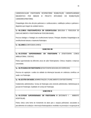 38 
CARDIOVASCULAR/ FISIOTERAPIA RESPIRATÓRIA/ REABILITAÇÃO CARDIOPULMONAR/ 
DIAGNÓSTICO POR IMAGEM II/ PROJETO INTEGRADO EM REABILITAÇÃO 
CARDIORRESPIRATÓRIA): 
Fisiopatologia clínica das afecções pulmonares e cardiovasculares, reabilitação cardíaco e pulmonar e 
diagnóstico por imagem da cavidade torácica. 
S7 – M2 CLÍNICA FISIOTERAPÊUTICA EM GERONTOLOGIA (BIOLOGIA E FISIOLOGIA DO 
ENVELHECIMENTO / FISIOTERAPIA NA TERCEIRA IDADE): 
Processo biológico e fisiológico do envelhecimento humano. Principais distúrbios fisiopatológicos do 
envelhecimento humano e tratamento fisioterápico. 
S7 – M3 LIVRES (CONTEÚDOS LIVRES) 
SEMESTRE VIII 
S8 – M1 ESTÁGIO SUPERVISIONADO EM FISIOTERAPIA I (FISIOTERAPIA CLÍNICA 
AMBULATORIAL / CRUTAC): 
Prática supervisionada nas diferentes áreas do saber fisioterapêutico. Clínicas, hospitais e empresas 
conveniadas. 
S8 – M2 PESQUISA EM FISIOTERAPIA I (FISIOTERAPIA BASEADA EM EVIDÊNCIAS) 
Processo de aquisição e análise da validade da informação baseada em evidências científicas em 
saúde e na Fisioterapia. 
S8 – M3 GESTÃO EM SAÚDE (ADMINISTRAÇÃO E PLANEJAMENTO EM FISIOTERAPIA): 
Fundamentos administrativos. Serviço de fisioterapia como elemento administrativo. Administração de 
pessoal em Fisioterapia. Qualidade em serviço de Fisioterapia. 
SEMESTRE IX 
S9 – M1 ESTÁGIO SUPERVISIONADO EM FISIOTERAPIA II (INTERNATO I - AMBIENTE 
HOSPITALAR): 
Prática clínica como forma de treinamento do aluno para a atuação profissional, executando os 
procedimentos de avaliação e intervenção fisioterapêuticos envolvidos na prevenção e recuperação do 
 