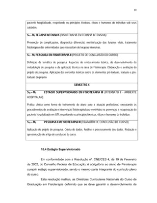 39 
paciente hospitalizado, respeitando os princípios técnicos, éticos e humanos do indivíduo sob seus 
cuidados. 
S9 – M2 TERAPIA INTENSIVA (FISIOTERAPIA EM TERAPIA INTENSIVA): 
Prevenção de complicações, diagnóstico diferencial, monitorização das funções vitais, tratamento 
fisioterápico das enfermidades que necessitam de terapias intensivas. 
S9 – M3 PESQUISA EM FISIOTERAPIA II (PROJETO DE CONCLUSÃO DO CURSO) 
Definição da temática de pesquisa. Aspectos do embasamento teórico, do desenvolvimento da 
metodologia de pesquisa e da aplicação técnica na área de Fisioterapia. Elaboração e avaliação do 
projeto de pesquisa. Aplicação dos conceitos teóricos sobre os elementos pré-textuais, textuais e pós-textuais 
do projeto. 
SEMESTRE X 
S10 – M1 ESTÁGIO SUPERVISIONADO EM FISIOTERAPIA III (INTERNATO II - AMBIENTE 
HOSPITALAR): 
Prática clínica como forma de treinamento do aluno para a atuação profissional, executando os 
procedimentos de avaliação e intervenção fisioterapêuticos envolvidos na prevenção e recuperação do 
paciente hospitalizado em UTI, respeitando os princípios técnicos, éticos e humanos do indivíduo. 
S10 – M2 PESQUISA EM FISIOTERAPIA III (TRABALHO DE CONCLUSÃO DE CURSO) 
Aplicação do projeto de pesquisa. Coleta de dados. Análise e processamento dos dados. Redação e 
apresentação do artigo de conclusão do curso. 
10.4 Estágio Supervisionado 
Em conformidade com a Resolução nº. CNE/CES 4, de 19 de Fevereiro 
de 2002, do Conselho Federal de Educação, é obrigatório ao aluno de Fisioterapia 
cumprir estágio supervisionado, sendo o mesmo parte integrante do currículo pleno 
do curso. 
Esta resolução instituiu as Diretrizes Curriculares Nacionais do Curso de 
Graduação em Fisioterapia definindo que se deve garantir o desenvolvimento de 
 