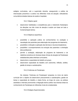 40 
estágios curriculares, sob a supervisão docente, assegurando a prática de 
intervenções preventiva e curativa nos diferentes níveis de atuação: ambulatorial, 
comunitário/unidades básicas de saúde e hospitalar. 
10.4.1 Objetivo geral: 
 desenvolver habilidades e competências para o tratamento fisioterápico 
de afecções nos três níveis de atenção à saúde com base em toda a 
fundamentação teórica. 
10.4.2 Objetivos específicos: 
 possibilitar a aplicação prática de conhecimentos na avaliação e 
reavaliação dos pacientes para elaboração dos programas de tratamento; 
 possibilitar a indicação e aplicação das técnicas e recursos terapêuticos; 
 possibilitar o acompanhamento da evolução dos pacientes e orientação 
ético-profissional; 
 permitir a avaliação, elaboração de programa de tratamento e de 
relatórios evolutivos em diversas áreas clínicas de atuação da Fisioterapia 
estabelecidas pelas diretrizes curriculares; 
 desenvolver a capacidade de trabalho em grupo; 
 desenvolver capacidade de trabalho com autonomia, reflexão, análise, 
gestão do tempo e autodisciplina. 
10.4.3 Vivências em Fisioterapia 
Os módulos “Vivências em Fisioterapia” propostos no início da matriz 
curricular tem o objetivo de desenvolver precocemente a autodisciplina, gestão de 
tempo e capacidade de trabalho, e desta forma, ao longo do curso, as práticas 
assistidas e internato promoverão a integração teórico prático nas diversas áreas do 
conhecimento da Fisioterapia em diferentes níveis de complexidade. 
10.4.4 Estágios Supervisionados 
 