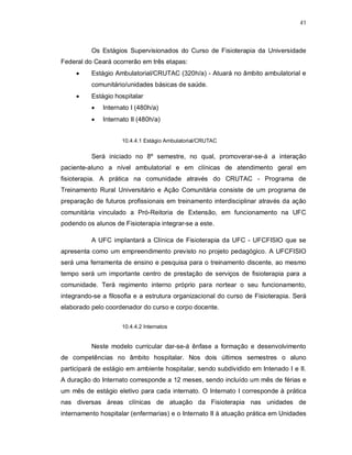 41 
Os Estágios Supervisionados do Curso de Fisioterapia da Universidade 
Federal do Ceará ocorrerão em três etapas: 
 Estágio Ambulatorial/CRUTAC (320h/a) - Atuará no âmbito ambulatorial e 
comunitário/unidades básicas de saúde. 
 Estágio hospitalar 
 Internato I (480h/a) 
 Internato II (480h/a) 
10.4.4.1 Estágio Ambulatorial/CRUTAC 
Será iniciado no 8º semestre, no qual, promoverar-se-á a interação 
paciente-aluno a nível ambulatorial e em clínicas de atendimento geral em 
fisioterapia. A prática na comunidade através do CRUTAC - Programa de 
Treinamento Rural Universitário e Ação Comunitária consiste de um programa de 
preparação de futuros profissionais em treinamento interdisciplinar através da ação 
comunitária vinculado a Pró-Reitoria de Extensão, em funcionamento na UFC 
podendo os alunos de Fisioterapia integrar-se a este. 
A UFC implantará a Clínica de Fisioterapia da UFC - UFCFISIO que se 
apresenta como um empreendimento previsto no projeto pedagógico. A UFCFISIO 
será uma ferramenta de ensino e pesquisa para o treinamento discente, ao mesmo 
tempo será um importante centro de prestação de serviços de fisioterapia para a 
comunidade. Terá regimento interno próprio para nortear o seu funcionamento, 
integrando-se a filosofia e a estrutura organizacional do curso de Fisioterapia. Será 
elaborado pelo coordenador do curso e corpo docente. 
10.4.4.2 Internatos 
Neste modelo curricular dar-se-á ênfase a formação e desenvolvimento 
de competências no âmbito hospitalar. Nos dois últimos semestres o aluno 
participará de estágio em ambiente hospitalar, sendo subdividido em Intenado I e II. 
A duração do Internato corresponde a 12 meses, sendo incluído um mês de férias e 
um mês de estágio eletivo para cada internato. O Internato I corresponde à prática 
nas diversas áreas clínicas de atuação da Fisioterapia nas unidades de 
internamento hospitalar (enfermarias) e o Internato II à atuação prática em Unidades 
 