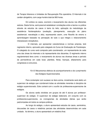 42 
de Terapia Intensiva e Unidades de Recuperação Pós operatória. O Internato é de 
caráter obrigatório, com carga horária total de 960 horas. 
Em ambos os casos, ocorrerá o revezamento dos alunos nos diferentes 
setores. Desta forma, será possível estabelecer correlações entre a teoria e a prática 
através de estudos de casos à beira do leito; aplicação da metodologia da 
assistência fisioterapêutica (avaliação, planejamento, execução do plano 
assistencial, reavaliação e alta), expressando assim, uma filosofia de ensino e 
aprendizagem baseada na percepção de tudo o que integra o relacionamento 
interpessoal e terapêutico. 
O internato, por apresentar características e normas próprias, terá 
regimento interno, aprovado pelo colegiado do Curso de Graduação de Fisioterapia. 
O colegiado do curso será composto pelo coordenador, um representante de cada 
uma das áreas do internato e do representante dos discentes. O regimento interno 
regulamentará itens como: o revezamento de alunos nas diversas áreas e período 
de permanência em cada local, plantões, férias, licenças, afastamento para 
congressos e concursos. 
10.4.5 Mecanismos efetivos de acompanhamento e de cumprimento 
dos Estágios Supervisionados 
Para contemplar com sucesso os itens acima, inicialmente será eleito um 
supervisor de estágio que coordenará todas as atividades inerentes à disciplina de 
estágio supervisionado. Este contará com o auxílio de professores-supervisores de 
estágios. 
Os alunos serão divididos em grupos de até 6 alunos por professor-supervisor 
de estágio. O supervisor de estágio elaborará, em conjunto com os 
professores-supervisores, os cronogramas de atividades diárias que serão 
padronizadas em todos os campos práticos. 
Ao longo do estágio, o aluno apresentará estudos de casos, seminários, 
discussões de casos e relatórios parciais das atividades desenvolvidas em cada 
unidade. Ao término, o aluno apresentará um relatório final. 
 